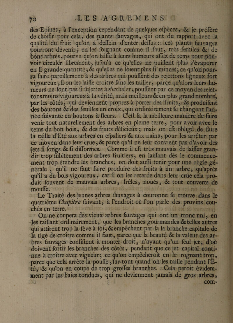 des Epines,’a Pexception cependant de quelques efpèces5 & je préfère de choifir pour cela, des plants fauvages, qui ont du rapport avec la qualité du fruit qu’on a deffein' d’enter delTus : ces plants làuvages pourront devenir, en les foignant comme il .faut, très fertiles & de bons arbrés,pourvu qu’on lailTe à leurs humeurs aflez de tems pour pou¬ voir circuler libnsment, jurqu’à ce qu’elles ne puifïent .‘plus s’évaporer en ü grande quantité, & qu’elles ne foientplus ü minces; ce qu’on pour¬ ra faire pareillement à des arbres qui pouffent des rejettons ligneux fort vigoureux,ü on les laiffe croître fans les tailler, parce qu’alors leurs hu¬ meurs ne font pas fiTujettes à s’exhaler 5 pouffent par ce moyen des rejet* tons moins vigoureuxà la vérité, mais meilleurs & en plus grand nombre^ par les côtés, qui deviennent propres k porter des fruits,r Ôc produilènt des boutons■ & des feuilles en croix, qui ordinairement fe changent l’an¬ née fuivante en boutons à fleurs. C’eft là la meilleure manière de faire venir tout naturellement des arbres en pleine terre, pour avoir avec le tems du bon bois, & des fruits délicieux ; mais on eff obligé de faire la taille d’Eté aux arbres en efpaliers & aux nains, pour les arrêter par ce ihoyen dans leur crue,& parce qu’il ne leur convient pas d’avoir des •jets fi longs & fi difformes. Comme il eft très mauvais de laiffer gran- ‘dir trop fubitement des arbres fruitiers, en laiffant dès le commence¬ ment trop étendre les branches, on doit auffi tenir pour une règle gé¬ nérale , qu’il ne faut faire produire des fruits à un arbre, qu’après qu’il a du bois vigoureux, car fi on les retarde dans leur crue cela pro¬ duit fouvent de mauvais arbres, frêles, noués, & tout couverts de •mouffe. Le Traité des jeunes arbres fauvages à couronne fe trouve dans le quatrième fuivant, à l’endroit où l’on parle des provins cou¬ chés en terre. ' On ne coupera des'vieux arbres fauvages qui ont un tronc uni, en -les taillant ordinairement, que les branches gourmandes & telles autres -qui attirent trop la fève à foi, & empêchent par-là la branche capitale de la tige de croître comme il faut, parce que la beauté & la valeur des ar¬ bres fauvages confiflent à monter droit, n’ayant qu’un feul jet, d’où doivent fortir les branches des côtés 5 pendant que ce jet capital conti^ -nue à croître avec vigueur; ce qu’on empêcher oit en le rognant trop, parce que cela arrête la pouffe, fur-tout quand on les taille pendant l’E¬ té, '<Sc qu’on en coupe de trop groffes branches. Cela paroit évidem¬ ment par les haies tondues, qui ne deviennent jamais de gros arbres>