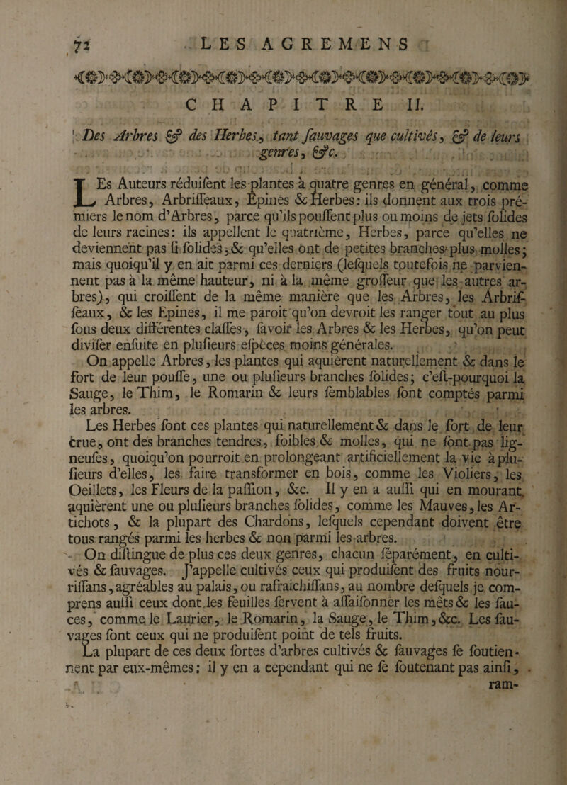 « • CHAPITRE II. [ Des Arbres ^ des Herbes,^ tant fauvages que cultivés^ ^ de leurs ' . ... \ , . genres^ ^e. LEs Auteurs réduifent les-plantes à quatre genres en général, comme Arbres, ArbrilTeaux, Epines & Herbes: ils donnent aux trois pré- miers le nom d’Arbres, parce qu’ils pouflent plus ou moins de jets folides de leurs racines: ils appellent le quatrième. Herbesparce qu’elles ne deviennent pas ü folides 3.&: qu’elles Ont de petites branches^ plus, rnolles ; mais quoiqu’il y, en ait parmi ces derniers (lelquels toutefois ne parvien¬ nent pas à la même hauteur, ni k la même grolfeur que les autres ar¬ bres)^ qui croilTent de la même manière que les Arbres, les Arbrif- féaux, & les Epines, il me paroit qu’on devroit les ranger tout au plus fous deux différentes claffes-, fa voir les Arbres & les Herbes, qu’on peut divifèr enfuite en plufieurs efpèces, moins générales. On appelle Arbres, les plantes qui aquièrent naturellernent & dans le fort de leur pouffe, une ou plufieurs branches folides ; c’eli-pourquoi la Sauge, leThim, le Romarin & leurs fèmblables font comptés parmi les arbres. Les Herbes font ces plantes qui naturellement & dans le fort. de leur trlie, ont des branches tendres5 foibles & molles, qui ne fontpas lig- neufes, quoiqu’on pourroit en prolongeant artificiellement la vie à plu¬ fieurs d’elles, les faire transformer en bois, comme les Violiers, les Oeillets, les Fleurs de la pafTion, &c. 11 y en a auffi qui en mourant, aquièrent une ou plufieurs branches folides, comme les Mauves, les Ar- tichots, & la plupart des Chardons, lefquels cependant doivent être tous rangés parmi les herbes & non parmi lesrarbres. - On diflingue de plus ces deux genres, chacun féparément, en culti¬ vés & fauvages. J’appelle cultivés ceux qui produifent des fruits nour- riffans 5agréables au palais, ou rafraichiffans, au nombre defquels je com- prens aulïl ceux dont des feuilles fervent à affaifonner les mêts& les fau- ces,* comme, le Laurier, le Romarin, la Sauge, le Tlum,&c. Les fiiu- vages font ceux qui ne produifent point de tels fruits. La plupart de ces deux fortes d’arbres cultivés ôc fauvages fè foutien- nent par eux-mêmes ; il y en a cependant qui ne fè foutenant pas ainfî, . ram-