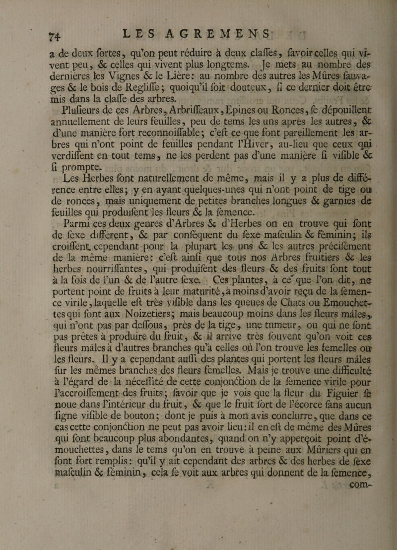 H a de deux fortes, qu'mon peut réduire à deux clafles, favoir celles qui vi¬ vent peu 5 ôc celles qui vivent plus longtems. Je mets au nombre des dernières les Vignes & le Lière : au nombre dés autres les Mûres fauva- ges & le bois de RegiifTe ; quoiqu’il foit douteux, li ce dernier doit être mis dans la clafle des arbres. Plufîeurs de ces Arbres, AliDriffeaux,Epines ou Ronces,le dépouillent annuellement de leurs feuilles, peu de tems les uns après les autres, &. d’une manière fort reconnoiflable ; c’eû: ce que font pareillement les ar¬ bres qui n’ont point de feuilles pendant l’Hiver, au-lieu que ceux qui verdilTent en tout tems, ne les perdent pas d’une manière li vilible & fl prompte. Les Herbes font naturellement de même, mais il y a plus de dilFé- rence entre elles ; y en ayant quelques-unes qui n’ont point de tige on de ronces, mais uniquement de petites branches longues <Sc garnies de feuilles qui produilènt les Heurs & la lèmence. Parmi ces deux genres d’Arbres «Sj d'Herbes on en trouve qui font de fexe dilferent, & par conféquent du lèxe mafculiii & féminin; ils croilTent. cependant pour la plupart les uns & les autres précilèment de la même manière : c’eR ainlî que tous nos Arbres fruitiers & les herbes nourrilTantes, qui produilènt des fleurs & des fruits font tout à la fois de fun & de l’autre fexe. Ces plantes, à ceque l’on dit, ne portent point de fruits à leur maturité,à moins d’avoir reçu de lafemen- ce virile, laquelle efl; très yilîble dans les queues de Chats ou Emouchet- tes qui font aux Noizetiers; mais beaucoup moins dans les fleurs mâles,, qui n’ont pas par deflbus, près de la tige, une tumeur, ou qui ne font pas prêtes à produire du fruit, & il arrive très fouvent qu’on voit ces fleurs mâles à d’autres branches qu’a celles où l’on trouve les femelles ou les fleurs. 11 y a cependant aufli des plantes qui portent les fleurs mâles fur les mêmes branches des fleurs femelles. Mais je trouve une difficulté à l’égard de la néceiîlté de cette conjonélion de la feinence virile pour l’accroiflement des fruits ; favoir que je vois que la fleur du Figuier fo noue dans l’intérieur du fruit, & que le fruit fort de l’écorce fans aucun ligne vifible de bouton; dont je puis à mon avis conclurre, que dans ce cas cette conjondion ne peut pas avoir lieu:il en efl de même des Mûres qui font beaucoup plus abondantes, quand on n’y apperçoit point d’é- mouchettes, dans le tems qu’on en trouve à peine aux Mûriers qui en font fort remplis : qu’il y ait cependant des arbres & des herbes de fexe mafculin & féminin, cela fe voit aux arbres qui donnent de lafemence,