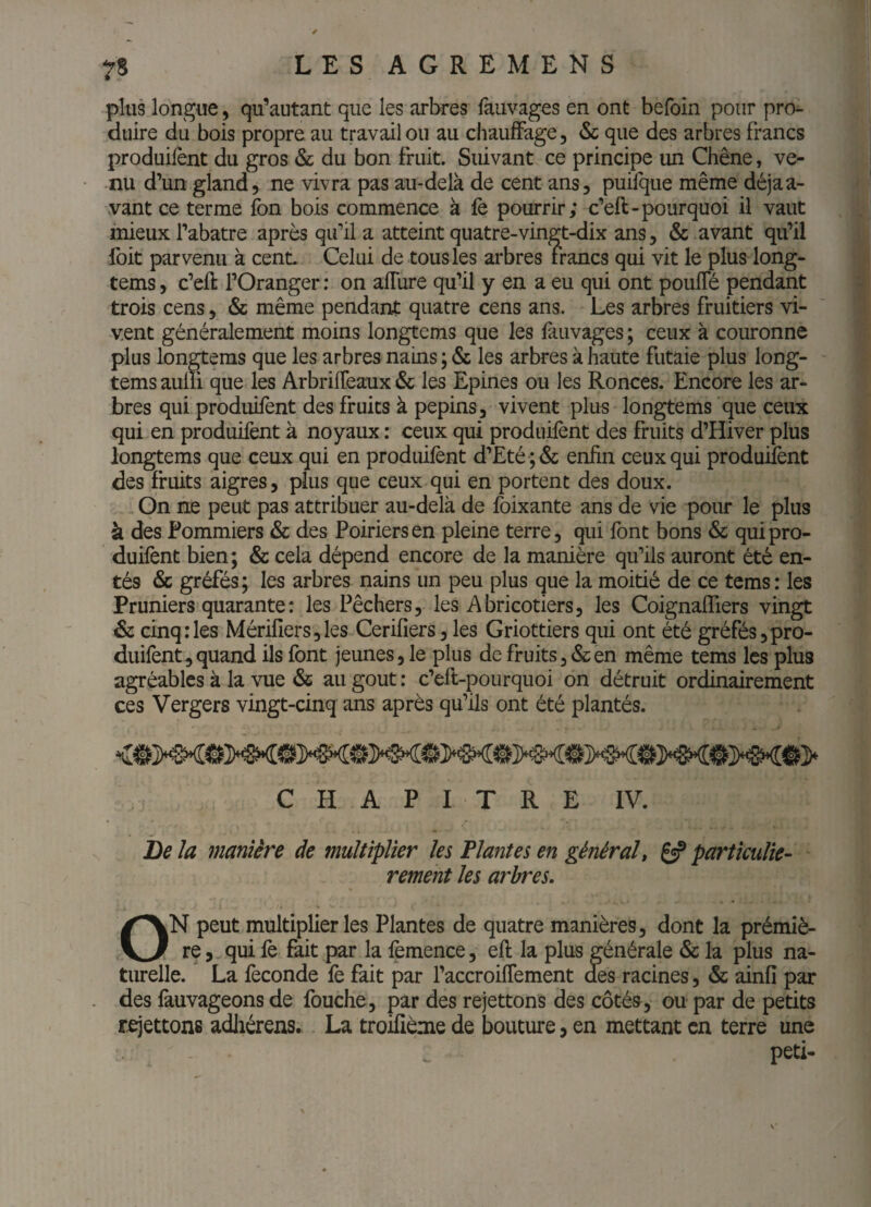 plus longue, qu’autant que les arbres fauvages en ont befoln pour pro^ dtiire du bois propre au travail ou au chauffage, & que des arbres francs produiront du gros & du bon fruit. Suivant ce principe un Chêne, ve¬ nu d’un gland, ne vivra pas au-delà de cent ans, puilqiie même déjaa- .vant ce terme fon bois commence à fè pourrir; c’ell-pourquoi il vaut mieux l’abatre après qu’il a atteint quatre-vingt-dix ans, & avant qu’il foit parvenu à cent Celui de tous les arbres francs qui vit le plus long- tems, c’eR l’Oranger ; on aflure qu’il y en a eu qui ont pouffé pendant trois cens, & même pendant quatre cens ans. Les arbres fruitiers vi¬ vent généralement moins longtems que les fauvages ; ceux à couronne plus longtems que les arbres nains ; & les arbres à haute futaie plus long¬ tems aulii que les Arbriffeaux & les Epines ou les Ronces. Encore les ar¬ bres qui produifent des fruits à pépins, vivent plus longtems que ceux qui en produifent à noyaux : ceux qui produifent des fruits d’Hiver plus longtems que ceux qui en produifent d’£té ;& enfin ceux qui produifent des fruits aigres, plus que ceux qui en portent des doux. On ne peut pas attribuer au-delà de foixante ans de vie pour le plus à des Pommiers & des Poiriers en pleine terre, qui font bons & qui pro¬ duifent bien; & cela dépend encore de la manière qu’ils auront été en¬ tés & gréfés; les arbres nains un peu plus que la moitié de ce tems: les Pruniers quarante: les Pêchers, les Abricotiers, les Coignaffiers vingt & cinq;les Mérifîers,les Cerifîers, les Griottiers qui ont été gréfés,pro¬ duifent, quand ils font jeunes, le plus de fruits,&en même tems les plus agréables à la vue & au goût ; c’efl-pourquoi on détruit ordinairement ces Vergers vingt-cinq ans après qu’ils ont été plantés. CHAPITRE IV. Be la manière de multiplier les Plantes en général t 6? particuliè¬ rement les arbres. ON peut multiplier les Plantes de quatre manières, dont la prémiè- re, qui fè fait par la femence, efl la plus générale & la plus na¬ turelle. La fécondé fè fait par l’accroiffement des racines, & ainfi par des fauvageons de fouche, par des rejettons des côtés, ou par de petits rejettons adhérens. La troifième de bouture, en mettant en terre une peti-