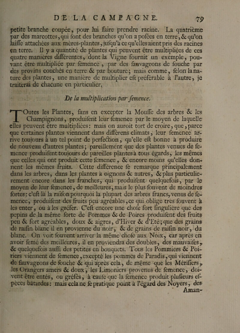 DELA CAMP A'G NE, petite branche coupée , pour hii faire prendre racine. La quatrième par des marcottes,qui font des branches qu’on apofées en terre,&qu’on kifle attachées aux mères-plantes, julqu’à ce qu’elles aient pris des racines en terre. 11 y a quantité de plantes qui peuvent être multipliées de ces quatre manières dilFérentes, dont la Vigne fournit un exemple, pou¬ vant être multipliée par, femence , par des faavageons de fouche par des provins couchés en terre & par bouture; mais comme, félon lana- ture des plantes, une manière de multiplier eft préférable à l’autre, je traiterai de chacune en particulier. lie la multiplication par femence. Toutes les Plantes, fans en excepter la MoulTe des arbres & les Champignons, prodiiifent leur femence par le moyen de laquelle elles peuvent être multipliées: mais on auroit tort de croire, que,parce que certaines plantes viennent dans différens climats, leur femence ar¬ rive toujours à un tel point de perfeélion, qu’elle ell bonne à produire de nouveau d’autres plantes ; pareillement que des plantes venues de lè- mence prodiiifent toujours de pareilles plantes à tous égards, les mêmes que celles qui ont produit cette femence , & encore moins qu’elles don¬ nent les mêmes fruits. Cette différence fè remarque principalement dans les arbres, dans les plantes à oignons & autres, &plus particuliè¬ rement encore dans les franches, qui produifent quelquefois, par le moyen de leur femence, de meilleures,mais le plus fouvent de moindres fortes : c’efl là la raifon pourquoi la plupart des arbres francs, venus de fe¬ mence, produifent des fruits peu agréables,ce qui oblige très fouvent à les enter, ou à les gréfer. C’eft encore une chofe fort fingulière que des pépins de la même forte de Pommes & de Poires produifent des fruits- peu & fort agréables, doux & aigres, d’Hiver & d’Eté ; que des grains de raifin blanc il en provienne du noir, & de grains de raifin noir, du blanc. On voit fouvent arriver'la même chofe aux Noix, car après en avoir fèmé des meilleures, il en proviendra des doubles, des mauvaifes, & quelquefois aulTi des petites en bouquets. Tous les Pommiers & Poi¬ riers viennent de femence, excepté les pommes de Paradis, qui viennent de fàuYageons de fouche & qui après cela, de même que les Mérifiers y les Orangers amers &: doux, les Limoniers provenus de femence, doi¬ vent être entés, ou gréfés, à caule que la femence produit plufieurs ef- pèces bâtardes: mais cela ne fe pratique point à l’égard des Noyers, des^ Aman-