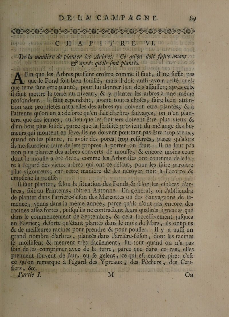 I- ^ C H A P ï T RE VL . ■ i \. ' De là manière de planter îes Arbres. Cc^ qu'on doit faire amnt ^ après (pu''ils fini plantés. > . . - ’ •' ;I . . - C- ^ ■ K. ' ‘ ' ! . A Fin que les Arbres puifFent croître comme il faut, il ne fiifEt pas : que le Fond foit bien fouillé, mais il doit auiïi avoir lefté quel¬ que tems fans être planté, pour lui donner lieu de .s’afïailFer.; après cela il faut niettre la terre au niveau, & y planter les arbres à une:même profondeur. Il faut çependant, avant toutes chofes, faire bien atten¬ tion aux propriétés naturelles des arbres qui doivent être plantés., 6c à Pattente qu’on en aideforte qu’en fait d’arbres fiuvages, on n’en plan¬ tera que des jeunes ; au-lieu que les fruitiers doivent être plus vieux & d’un bois plus folide,parce que la fertilité provient du mélange des huj- meurs qui montent en fève. Ils ne doivent pourtant pas être trop vieux, quand on les plante, ni avoir des pores.trop reflèrrés, parce qu’alors ils ne fauroient faire de jets propres à porter du fruit, il ne faut pas non plus planter des arbres couverts de moufTe, & encore moins ceux dont la moufTe a été ôtée, comme les Arboriftes ont coutume de le fai¬ re à l’égard des vieux arbres qui ont ce défaut, pour les faire paroitre plus vigoureux; car cette, manière de les nétoyer nuit à l’ècorce Sc empêche la poufFe. • 11 faut planter,, félon la fituation des Fonds 6c félon les efpèces d’ar¬ bres, foit au Printems, foit en Autonne. En général, on s’abftiendra de planter dans l’arriere-fàifon des Marcottes ou des Sauvageons de fe- mence., venus dans la même année, parce qu’ils n’ont pas encore des racines afFez fortes, puifqu’ils ne contraétent leurs qualités ligneufes que dans le commencement de Septembre, & cela fucceffivement. jufques en Février; deforte qu’étant plantés dans le mois de Mars, ils ont plus 6c de meilleures racines pour prendre 6c pour poufFer. Il y a aufïi un grand nombre d’arbres, plantés dans l’arrière-faifon, dont les racines moifîfFént & meurent très facilement, fur-tout quand on n’a pas foin de les comprimer avec de la terre, parce que dans ce cas, elles prennent fbuvent de l’air, ou fe gelent, ce qui efl encore pire: c’eft ce qu’on remarque à l’égard des Ypréaux, des Pêchers, des Ceri- iiers, &c. . fartie L M On
