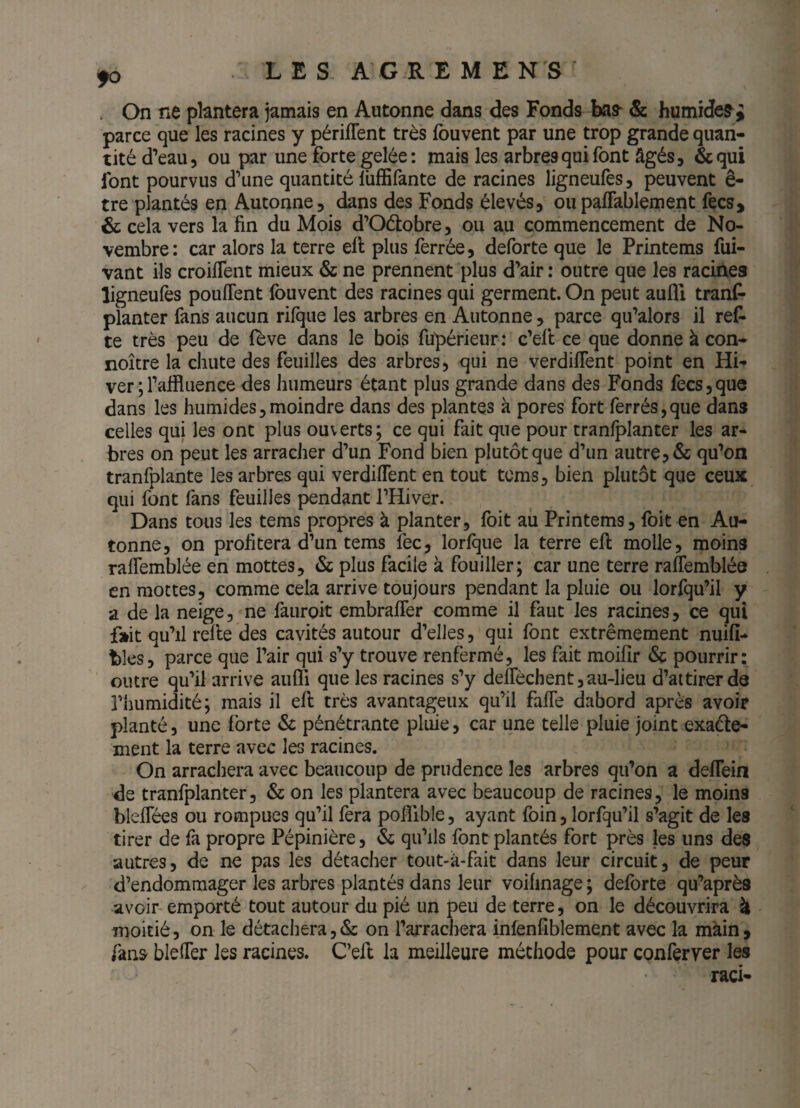 . On ne plantera jamais en Autonne dans des Fonds Ixis- & humides ^ parce que les racines y périlTent très fouvent par une trop grande quan¬ tité d’eau, ou par une forte gelée: mais les arbres qui font âgés, &qui font pourvus d’une quantité lüffifante de racines ligneufes, peuvent ê- tre plantés en Autonne, dans des Fonds élevés, oupaffablement fecs, & cela vers la fin du Mois d’Odobre, ou au commencement de No¬ vembre: car alors la terre ell plus ferrée, deforte que le Printems fui- vant ils croiflent mieux & ne prennent plus d’air : outre que les racines ligneufes pouffent fouvent des racines qui germent. On peut aufll tranf- planter fans aucun rifque les arbres en Autonne , parce qu’alors il ref* te très peu de feve dans le bois fupérieur: c’eft ce que donne à con- noître la chute des feuilles des arbres, qui ne verdiffent point en Hi¬ ver ; l’affluence des humeurs étant plus grande dans des Fonds fecs,que dans les humides,moindre dans des plantes à pores fort ferrés,que dans celles qui les ont plus ouverts; ce qui fait que pour tranfplanter les ar¬ bres on peut les arracher d’un Fond bien plutôt que d’un autre, & qu’on tranfplante les arbres qui verdiffent en tout tcms, bien plutôt que ceux qui font fans feuilles pendant l’Hiver. Dans tous les tems propres à planter, foit au Printems, foit en Au¬ tonne, on profitera d’un tems fec, lorfque la terre efi: molle, moins rafiemblée en mottes, 6c plus facile à fouiller; car une terre raffemblée en mottes, comme cela arrive toujours pendant la pluie ou lorfqu’il y a de la neige, ne fauroit embraffer comme il faut les racines, ce qui fait qu’il refie des cavités autour d’elles, qui font extrêmement nuifî- blés, parce que l’air qui s’y trouve renfermé, les fait moifir pourrir: outre qu’il arrive aufli que les racines s’y deffèchentjau-lieu d’aitirerde riiumidité; mais il efi très avantageux qu’il faffe dabord après avoir planté, une forte & pénétrante pluie, car une telle pluie joint exaéle- ment la terre avec les racines. On arrachera avec beaucoup de prudence les arbres qu’on a deffein de tranfplanter, & on les plantera avec beaucoup de racines, le moins bleffées ou rompues qu’il fera polfible, ayant foin, lorfqu’il s’agit de les tirer de fa propre Pépinière, <Sc qu’ils font plantés fort près les uns des autres, de ne pas les détacher tout-à-fait dans leur circuit, de peur d’endommager les arbres plantés dans leur voihnage ; deforte qu’après avoir emporté tout autour du pié un peu de terre, on le découvrira à moitié, on le détachera,(Sc on l’arrachera infenfîblement avec la màin, fanS' bleffer les racines. C’efi la meilleure méthode pour conferyer les