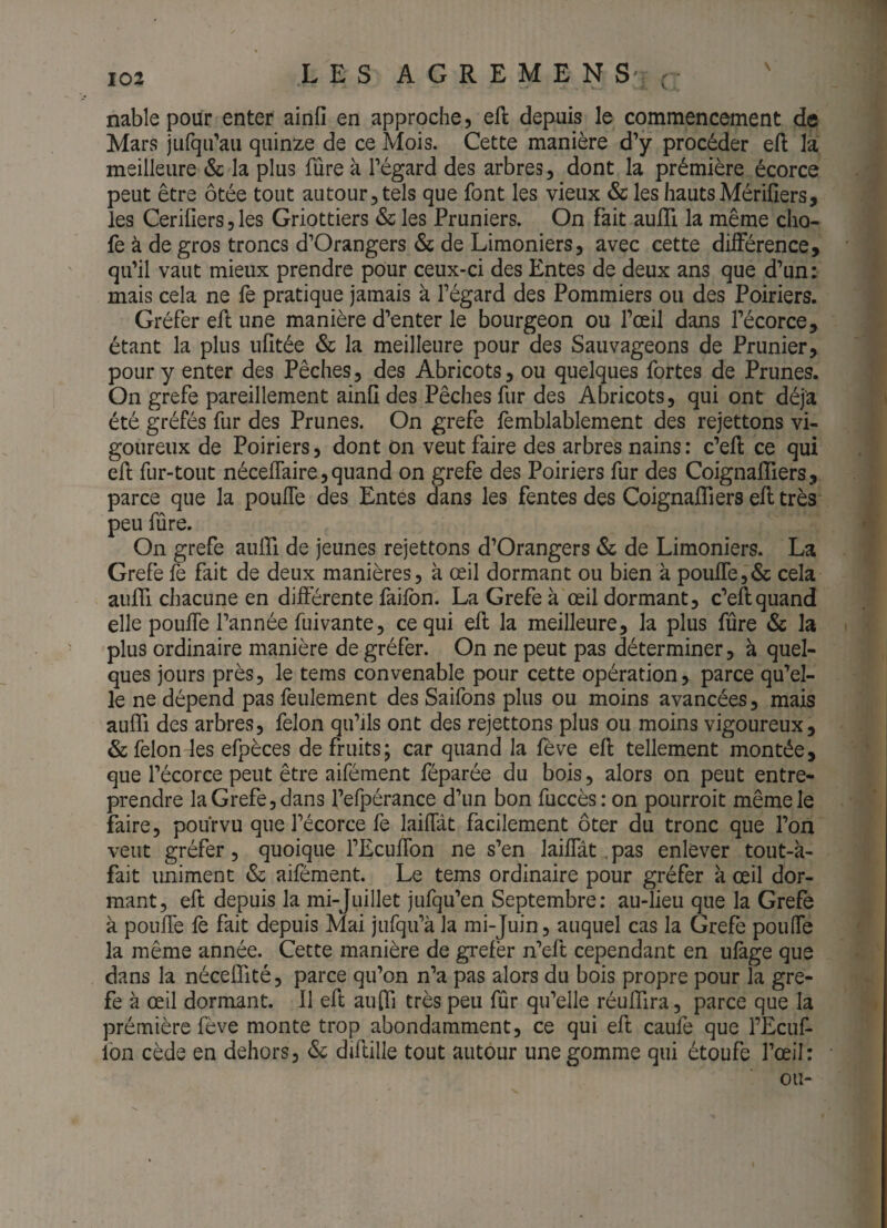 nable pour enter ainfi en approche, eft depuis le commencement de Mars jufqii’au quinze de ce Mois. Cette manière d’y procéder eft la meilleure &: la plus fûre à l’égard des arbres, dont la prémière écorce peut être ôtée tout autour, tels que font les vieux & les hauts Mérifiers, les Ceriners,les Griottiers & les Pruniers. On fait auiïi la même cho- fe à de gros troncs d’Orangers & de Limoniers, avec cette différence, qu’il vaut mieux prendre pour ceux-ci des Entes de deux ans que d’un: mais cela ne fe pratique jamais à l’égard des Pommiers ou des Poiriers. Gréfer efl une manière d’enter le bourgeon ou l’œil dans l’écorce, étant la plus ufitée & la meilleure pour des Sauvageons de Prunier, pour y enter des Pêches, des Abricots, ou quelques fortes de Prunes. On grefe pareillement ainO des Pêches fur des Abricots, qui ont déjà été gréfés fur des Prunes. On grefe fèmblablement des rejettons vi¬ goureux de Poiriers, dont on veut faire des arbres nains: c’eft ce qui efl: fur-tout néceflaire, quand on grefe des Poiriers fur des Coignafliers, parce que la poufle des Entes dans les fentes des CoignafTiers efl très peu fûre. On grefe aulfi de jeunes rejettons d’Orangers & de Limoniers. La Grefe fe fait de deux manières, à œil dormant ou bien k pouffe,& cela auffi chacune en différente faifbn. La Grefe à œil dormant, c’eflquand elle pouffe l’année fuivante, ce qui efl la meilleure, la plus fûre & la plus ordinaire manière de gréfer. On ne peut pas déterminer, à quel¬ ques jours près, le tems convenable pour cette opération, parce qu’el¬ le ne dépend pas feulement des Saifons plus ou moins avancées, mais auffi des arbres, félon qu’ils ont des rejettons plus ou moins vigoureux, & félon les efpèces de fruits; car quand la fève efl tellement montée, que l’écorce peut être aifément féparée du bois, alors on peut entre¬ prendre la Grefe, dans l’efpérance d’un bon fuccès: on pourroit même le faire, pourvu que l’écorce fe laiffàt facilement ôter du tronc que l’on veut gréfer, quoique l’Ecuffon ne s’en laiffât.pas enlever tout-k- fait uniment & aifément. Le tems ordinaire pour gréfer k œil dor¬ mant, eft depuis la mi-juillet jufqu’en Septembre: au-lieu que la Grefe k pouffe fe fait depuis Mai jufqu’k la mi-juin, auquel cas la Grefe pouffe la même année. Cette manière de grefèr n’eft cependant en ufàge que dans la néceffité, parce qu’on n’a pas alors du bois propre pour la gre¬ fe à œil dormant. Il eft auffi très peu fûr qu’elle réufflra, parce que la prémière fève monte trop abondamment, ce qui eft caufe que l’Ecuf- fon cède en dehors, <Sc diftille tout autour une gomme qui étoufe l’œil: ou-