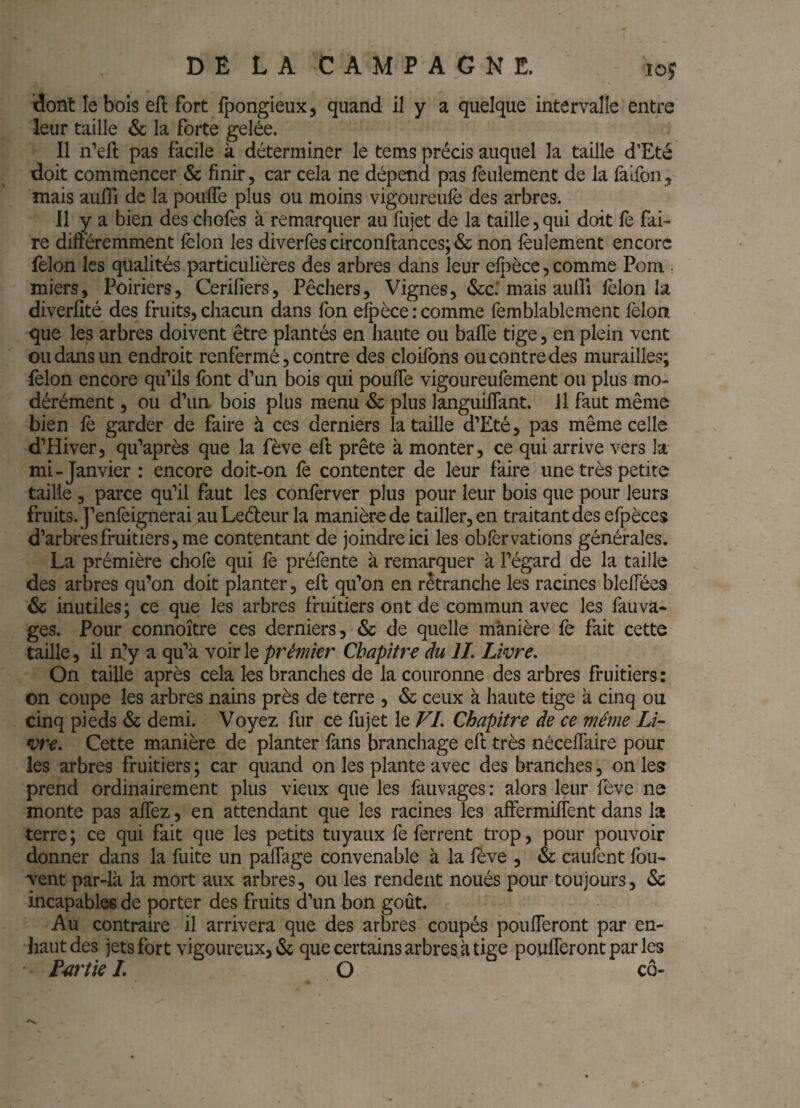 dont le bois ell fort fpongieiix, quand il y a quelque intervalle entre leur taille & la forte gelée. 11 n’efl pas facile à déterminer le tems précis auquel la taille d’Eté doit commencer & finir, car cela ne dépend pas feulement de la faifoii, mais aufli de la poulTe plus ou moins vigoureulè des arbres. Il y a bien des chofes à remarquer au fujet de la taille, qui doit fe fai¬ re diftéremment lèlon les diverfes circonftances; & non lèulement encore félon les qualités particulières des arbres dans leur elpèce, comme Pom , miers, Poiriers, Cerifiers, Pêchers, Vignes, (Scc: mais aulîi félon la diverfité des fruits, chacun dans Ibn e^èce: comme femblablemenc félon que les arbres doivent être plantés en haute ou baffe tige, en plein vent ou dans un endroit renfermé, contre des cloifbns ou contre des murailles; félon encore qu’ils font d’un bois qui pouffe vigoureufément ou plus mo¬ dérément , ou d’ua bois plus menu & plus languiffant. Il faut même bien fe garder de faire à ces derniers la taille d’Eté, pas même celle d’Hiver, qu’après que la fève eft prête à monter, ce qui arrive vers la mi-Janvier : encore doit-on fé contenter de leur faire une très petite taille , parce qu’il faut les conférver plus pour leur bois que pour leurs fruits. J’enféignerai auLedeur la manière de tailler, en traitant des efpèces d’arbres fruitiers, me contentant de joindre ici les obfèrvations générales. La prémière chofe qui fe préfénte à remarquer à l’égard de la taille des arbres qu’on doit planter, eft qu’on en rêtranche les racines bleffées & inutiles; ce que les arbres fruitiers ont de commun avec les fauva- ges. Pour connoître ces derniers, & de quelle manière fe fait cette taille, il n!y a qu’à \oIy\qprémkr Chapitre du IL Lwre. On taille après cela les branches de la couronne des arbres fruitiers : on coupe les arbres nains près de terre , & ceux à haute tige à cinq ou cinq pieds & demi. Voyez fur ce fujet le VI. Chapitre de ce même Lk vt'e. Cette manière de planter fans branchage eft très nécelfaire pour les arbres fruitiers ; car quand on les plante avec des branches, on le? prend ordinairement plus vieux que les fauvages: alors leur fève ne monte pas affez, en attendant que les racines les affermiffent dans la terre; ce qui fait que les petits tuyaux fe ferrent trop, pour pouvoir donner dans la fuite un paffage convenable à la fève , & caufent fou- vent par-là la mort aux arbres, ou les rendent noués pour toujours, & incapables de porter des fruits d’un bon goût. Au contraire il arrivera que des arbres coupés poufferont par en- haut des jets fort vigoureux, & que certains arbres à tige poufferont par les F^irtk L O cô-