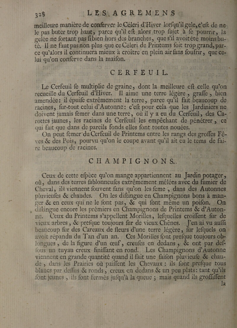meilleure manière de confèrver le Céleri d’Hiver loiTqiril gele, c’eft de ne le pas buter trop haut, parce qu’il eft alors trop fujet à fe pourrir, la gelée ne fortant pas fi bien hors des branches, que s’il avoitété moins bu¬ té. 11 ne faut pas non plus que ce Céleri de Printems foit trop grand, par¬ ce qu’alors il continuera mieux à croître en plein air fans foufrir, que ce¬ lui qu’on conferve dans la maifon. CERFEUIL. Le Cerfeuil fe multiplie de graine, dont la meilleure efi celle qu’on recueille du Cerfeuil d’Hiver. 11 aime une terre légère , grafle , bien amendée : il épuilè extrêmement la terre, parce qu’il fait beaucoup de racines, fur-tout celui d’Autonne: c’efi: pour cela que les Jardiniers ne doivent jamais femer dans une terre, où il y a eu du Cerfeuil, des Ca¬ rottes jaunes, les racines de Cerfeuil les empêchant de pénétrer, ce qui fait que dans de pareils fonds elles font toutes nouées. On peut femer‘du Cerfeuil de Printems entre les rangs des grofies Fè¬ ves & des Pois, pourvu qu’on le coupe avant qu’il ait eu le tems de fai¬ re beaucoup de racines. CHAMPIGNONS.- Ceux de cette efpèce qu’on mange appartiennent au Jardin potager, où, dans des terres fablonneufes extrêmement mêlées avec du fumier de Cheval, ils viennent fouvent fans qu’on les feme , dans des Autonnes pluvieufes & chaudes. On les difiingue en Champignons bons à man¬ ger & en ceux qui ne le font pas, & qui font même un poifon. On ^ diftingue encore les prémiers en Champignons de Printems & d’Auton¬ ne. Ceux du Printems s’appellent Morilles, lefquelles croilTent fur de vieux arbres, & prefque toujours fur de vieux Chênes. J’en ai vu aulTi beaucoup fiir des Careaux de fleurs d’une terre légère, fiir lefquels on avoit répandu du Tan d’un an. Ces Morilles font prefque toujours ob- longLies, de la figure d’un œuf, creufes en dedans , & ont par def- fous un tuyau creux finiflant en rond. Les Champignons d’Autonne viennent en grande quantité quand il fait une faifon pluvieufè & chau¬ de , dans les Prairies où pâment les Chevaux : ils font prefque tous blancs par deffiis & ronds, creux en dedans & un peu plats: tant qu’ils font jeunes, ils font fermés jufqu’à la queue ; mais quand ils grofiilfent