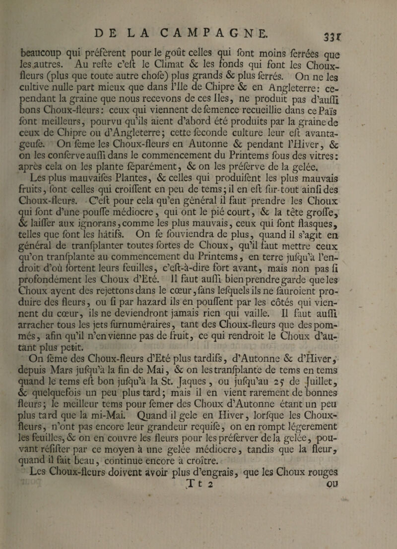 beaucoup qui préfèrent pour le goût celles qui font moins ferrées que les .autres. Au relie c’eft le Climat & les fonds qui font les Choux- fleurs (plus que toute autre chofe) plus grands & plus ferrés. On ne les cultive nulle part mieux que dans î’Ile de Chipre & en Angleterre; ce¬ pendant la graine que nous recevons de ces lies, ne produit pas d’aufli bons Choux-fleurs: ceux qui viennent defemence recueillie dans cePaïs font meilleurs, pourvu qu’ils aient d’abord été produits par la graine de ceux de Chipre ou d’Angleterre; cette féconde culture leur eft avanta- geufè. On fème les Choux-fleurs en Autonne & pendant l’Hiver, & on les confèrveauflidans le commencement du Printems fous des vitres; après cela on les plante féparément, & on les préfèrve de la gelée. Les plus mauvaifes Plantes, & celles qui produifent les plus mauvais fruits, font celles qui croiflent en peu de tems;il en efl fur-tout ainfides Choux-fleurs. C’ell pour cela qu’en général il faut prendre les Choux qui font d’une pouffe médiocre, qui ont le pié court, & la tête groffe, & laiffer aux ignorans,comme les plus mauvais, ceux qui font flasques, telles que font les hâtifs. On fe fouviendra de plus, quand il s’agit en général de tranfplanter toutes fortes de Choux, qu’il faut mettre ceux qu’on tranfplante au commencement du Printems, en terre jufqu’à l’en¬ droit d’où fortent leurs feuilles, c’efl-à-dire fort avant, mais non pas fi profondément les Choux d’Eté. 11 faut aufli bien prendre garde que les Choux ayent des rejettons dans le cœur, fans lefquels ils ne fauroient pro¬ duire des fleurs, ou fi par hazard ils en pouffent par les côtés qui vien¬ nent du cœur, ils ne deviendront jamais rien qui vaille. Il faut aufli arracher tous les jets liirnuméraires, tant des Choux-fleurs que des pom¬ més, afin qu’il n’en vienne pas de fruit, ce qui rendroit le Choux d’au¬ tant plus petit. On fème des Choux-fleurs d’Eté plus tardifs, d’Autonne & d’Hiver,' depuis Mars jufqu’à la fin de Mai, & on les tranfplante de tems en tems quand le tems eft bon jufqu’à la St. Jaques, ou jufqu’au 25* de Juillet, & quelquefois un peu plus tard; mais il en vient rarement,de bonnes fleurs ; le meilleur tems pour femer des Choux d’Autonne étant un peu plus tard que la mi-Mai. Quand il gelc en Hiver, lorfque les Choux- fleurs, n’ont pas encore leur grandeur requifè, on en rompt légèrement les feuilles,& on en couvre les fleurs pour lespréfèrver delà gelée, pou¬ vant réfifter par ce moyen à une gelée médiocre, tandis que la fleur, quand il fait beau, continue encore à croître. Les Choux-fleurs doivent avoir plus d’engrais, que les Choux rouges