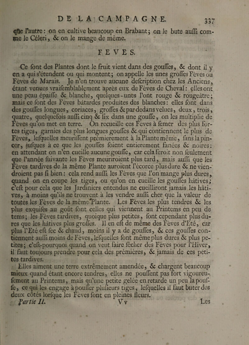 qûe fautre: on en cultive beaucoup en Brabant; on le bute aufli com¬ me le Céleri, & on le mange de même. FEVES. Ce font des Plantes dont le fruit vient dans des goulTes, & dont il y en a qui s’étendent ou qui montent ; on appelle les unes grofles Fèves ou Fèves de Marais. Je n’en trouve aucune defcription chez les Anciens, étant venues vrailèrnblablçment après eux de Fèves de Cheval : elles ont une peau épaifle & blanche, quelques-unes l’ont rouge & rougeâtre; mais ce font des Fèves bâtardes produites des blanches: elles font dans des goulTes longues, coriaces, grofles & par dedans velues, deux, trois, quatre, quelquefois auflicinq & lix dans une goufle, on les multiplie de Fèves qu’on met en terre. On recueille ces Fèves à femer des plus for¬ tes tiges, garnies des plus longues goufles & qui contiennent le plus de Fèves, lelquelles meuriflent premièrement à la Plante même, fans la pin¬ cer, fofques à ce que les goufles foient entièrement fanées & noires; en attendant on n’en cueille aucune gonfle, car celaferoit non feulement que l’année fuivante les Fèves meuriroient plus tard, mais aiifli que les Fèves tardives de la même Plante auroient l’écorce plus dure & ne vien- droient pas fi bien : cela rend aufll les Fèves que l’on mange plus dures, quand on en coupe les tiges, ou qu’on en cueille les goufles hâtives; c’efl: pour cela que les Jardiniers entendus ne cueilliront jamais les hâti¬ ves, à moins qu’ils ne trouvent à les vendre aulTi cher que la valeur de toutes les Fèves de la mêmelPlante. Les Fèves les plus tendres 6c les plus exquifes .au goût font, celles qui viennent au Printems en peu de tems; les Fèves tardives, quoique plus petites, font cependant plus du¬ res que les hâtives plus grofles. il en efl: de même des Fèves d’Eté, car plus l’Eté efl fec & chaud, moins il y a de goufles, 6c ces goufles con¬ tiennent aulTi moins de Fèves, lefqueiles font même plus dures 6c plus pe¬ tites; c’eft-pourquoi quand on veut faire fécher des Fèves pour l’Hiver, il faut toujours prendre pour cela des prémières, 6c jamais de ces peti¬ tes tardives. Elles aiment ime terre extrêmement amendée, 6c chargent beaucoup mieux quand étant encore tendres, elles ne pouflent pas fort vigoureu- fement au Printems, mais qu’une petite gelée en retarde un peu la pouf¬ fe, ce qui les engage à pouffer plufleurs tiges, lelquelles il faut buter des deux côtés lorfque les Fèves font en pleines fleurs. partie IL V v Les