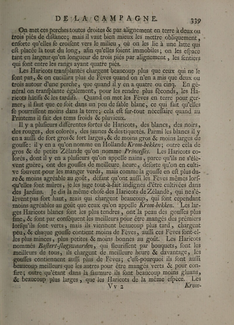 On met ces perches toutes droites & par alignement en terre à deux ou trois*piés de diflance; mais il vaut bien mieux les mettre obliquement, enforte qu’elles fe croifent vers le milieu , où on les lie à une latte qui eft placée là tout du long, afin qu’elles foient immobiles; on les efpace tant en largeur qu’en longueur de trois piés par alignement, les fenticrs qui font entre les rangs ayant quatre piés. Les Haricots tranfplantés cliai'gent beaucoup plus que ceux qui ne le font pas, & on cueillira plus de Fèves quand on n’en a mis que deux ou trois autour d’une perche, que quand il y en a quatre ou cinq. En gé¬ néral on tranlplante également, pour les rendre plus féconds, les Ha¬ ricots hâtifs & les tardifs. Quand on met les Fèves en terre pour ger¬ mer, il faut que ce foit dans un peu de fable blanc, ce qui fait qu’elles fe pourriflent moins dans la terre ; cela eft fur-tout nécelTaire quand au Printems il fait des tems froids & pluvieux. Il y a plufieurs différentes fortes de Haricots, des blancs, des noirs, des rouges, des colorés, des jaunes & des tiquetés. Parmi les blancs il y en a aulïi de fort gros(Sc fort larges, & de moins gros & moins larges de gouffe: il y en a qu’on nomme en Hollande A) outre cela de gros & de petits Zélande qu’on nomme FrmceJJes. Les Haricots co¬ lorés , dont il y en a plufieurs qu’on appelle nains, parce qu’ils ne s’élè¬ vent guère, ont des gouffes de meilleure heure, deforte qu’on en culti¬ ve fouvent pour les manger verds, mais comme la gouffe en eft plus du¬ re & moins agréable au goût, défaut qu’ont auffi les Fèves mêmes lorf- qu’elles font mûres, je les juge tout-à-fait indignes d’être cultivées dans des Jardins. Je dis la même chofo des Haricots de Zélande, qui ne s’é¬ lèvent pas fort haut, mais qui cliargent beaucoup, qui font cependant moins agréables au goût que ceux qu’on appelle Krom-bekken. Les lar¬ ges Haricots blancs font les plus tendres , ont la peau des gouffes plus fine, & font par conféquent les meilleurs pour être mangés des prémiers iorfqu’ils font verts, mais ils viennent beaucoup plus tard, chargent peu, & chaque gouffe contient moins de Fèves, auftl ces Fèvesfont-el- Jes plus minces, plus petites & moins bonnes au goût. Les Haricots nommés Bqftert-Jlagswaarden^ qui fleuriffent par bouquets, font les meilleurs de tous, ils chargent de meilleure heure & davantage, les gouffes contiennent auftl plus de Fèves; c’eft-pourquoi ils font auftl beaucoup meilleurs que les autres pour être mangés verts &: pour con¬ fire; outre qu’étant dans la fàumure ils font beaucoup moins gluans, & beaucoup plus larges, que les Haricots de la même elpèce. Les Vv 2 Krom-