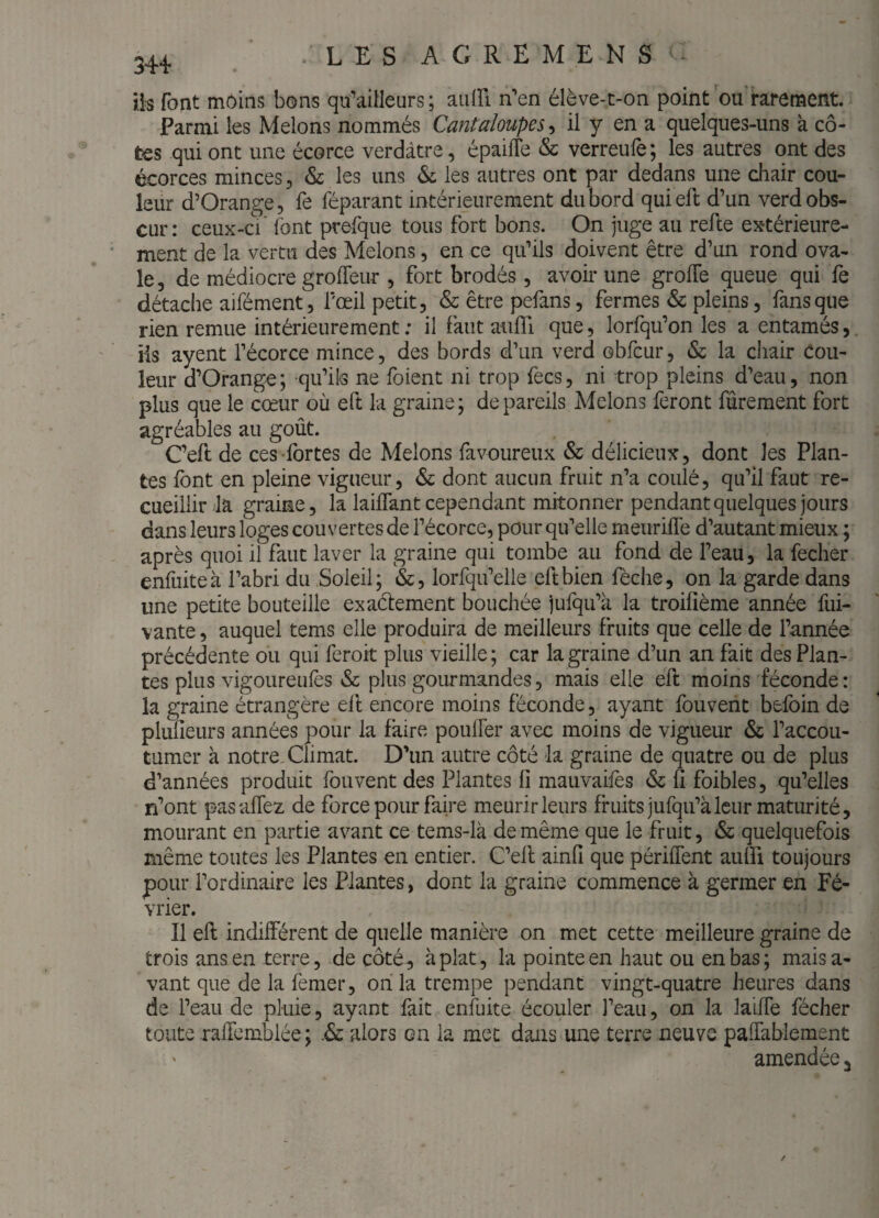 iis font moins bons qu’ailleurs; aiiin n'’en élève-t-on point ou’i-arement. Parmi les Melons nommés Cantaloupes^ il y en a quelques-uns à cô¬ tes qui ont une écorce verdâtre, épaifle & verreufe; les autres ont des écorces minces, &: les uns & les autres ont par dedans une cliair cou¬ leur d’Orange, fe féparant intérieurement du bord quieft d’un verd obs¬ cur: ceux-cV font prefque tous fort bons. On juge au refie extérieure¬ ment de la vertu des Melons, en ce qu’ils doivent être d’un rond ova¬ le, de médiocre groffeur , fort brodés, avoir une groffe queue qui fe détache aifément, l’œil petit, & être pefans, fermes & pleins, fans que rien remue intérieurement; il faut aufll que, lorfqu’on les a entamés, iis ayent l’écorce mince, des bords d’un verd obfcur, & la chair Cou¬ leur d’Orange; qu’ils ne foient ni trop fecs, ni trop pleins d’eau, non plus que le cœur où eft la graine; de pareils Melons feront fûrement fort agréables au goût. C’eft de ces fortes de Melons favoureux & délicieux, dont les Plan¬ tes font en pleine vigueur, & dont aucun fruit n’a coulé, qu’il faut re¬ cueillir da graine, la laifTant cependant mitonner pendant quelques jours dans leurs loges couvertes de l’écorce, pour qu’elle meuriflè d’autant mieux ; après quoi il faut laver la graine qui tombe au fond de l’eau, la fecher enfuiteà l’abri du Soleil; &, lorfqu’elle eft bien fèche, on la garde dans une petite bouteille exaélement bouchée jufqu’à la troifîème année fui- vante, auquel tems elle produira de meilleurs fruits que celle de l’année précédente ou qui ferok plus vieille ; car la graine d’un an fait des Plan¬ tes plus vigoureufes & plus gourmandes, mais elle efl moins féconde: la graine étrangère efl encore moins féconde, ayant fouvent befoin de plufleurs années pour la faire poulfer avec moins de vigueur & l’accou¬ tumer à notre. Climat. D’un autre côté la graine de quatre ou de plus d’années produit fouvent des Plantes fi mauvaifes & fi foibles, qu’elles n’ont pasaffez de force pour faire meurir leurs fruits jufqu’à leur maturité, mourant en partie avant ce tems-là de même que le fruit, & quelquefois même toutes les Plantes en entier. C’efl ainfi que périfTent auffi toujours pour l’ordinaire les Plantes, dont la graine commence à germer en Fé¬ vrier. Il efl indifférent de quelle manière on met cette meilleure graine de trois ans en terre, de côté, aplat, la pointe en haut ou en bas; maisa- vant que de la femer, oii la trempe pendant vingt-quatre heures dans de l’eau de pluie, ayant fait enfuite écouler l’eau, on la laifTe fécher toute raiTemblée ; .& alors on la met dans une terre neuve paffablement amendée 3