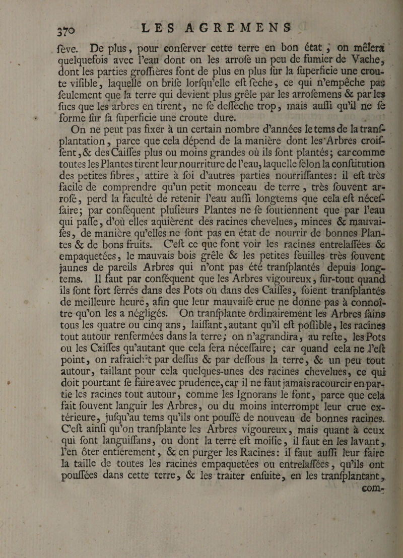 feve. De plus, pour conferver cette terre en bon état i on mêlera quelquefois avec l’eau dont on les arrofe un peu de fumier de Vache, dont les parties groflières font de plus en plus fur la fuperficie une croû¬ te vifible, laquelle on brifè lorfqu’elle eftfèche, ce qui n’empêche pas feulement que la terre qui devient plus grêle par les arrofemens & par les fucs que les arbres en tirent, ne fe defleche trop, mais aulTi qu’il ne fe forme fur fa fuperficie une croûte dure. On ne peut pas fixer à un certain nombre d’années le tems dé la tranf» plantation, parce que cela dépend de la manière dont les'Arbres croif- fent,& desCaifles plus ou moins grandes où ils font plantés; car comme toutes les Plantes tirent leur nourriture de l’eau, laquelle félon la conftitution des petites fibres, attire à foi d’autres parties nourriflantes : il eft très facile de comprendre qu’un petit monceau de terre , très fouvent ar- rofé, perd la faculté de retenir l’eau aufli longtems que cela eft nécef- faire; par conféquent plufieurs Plantes ne fe foutiennent que par l’eau qui pafTe, d’où elles aquièrent des racines chevelues , minces & mauvai- fes, de manière qu’elles ne font pas en état de nourrir de bonnes Plan¬ tes & de bons fruits. C’eft ce que font voir les racines entrelaffées & empaquetées, le mauvais bois grêle & les petites feuilles très Ibuvent jaunes de pareils Arbres qui n’ont pas été tranfplantés depuis long¬ tems. Il faut par conféquent que les Arbres vigoureux, fur-tout quand ils font fort ferrés dans des Pots ou dans des Caiffes, foient tranfplantés- de meilleure heure, afin que leur mauvaifé crue ne donne pas à connoî* tre qu’on les a négligés. On tranfplante ordinairement les Arbres fains tous les quatre ou cinq ans, laiffant,autant qu’il eft poffible, les racines tout autour renfermées dans la terre; on n’agrandira, aurefte, les Pots ou les Caiffes qu’autant que cela fera néceffaire ; car quand cela ne i’eft point, on rafraiclv’î par deffus & par deffous la terre, & un peu tout autour, taillant pour cela quelques-unes des racines chevelues, ce qui doit pourtant fe faire avec prudence, car ü ne faut jamais racourcir en par¬ tie les racines tout autour, comme les Ignorans le font, parce que cela fait fouvent languir les Arbres, ou du moins interrompt leur crue ex¬ térieure, jufqu’au tems qu’ils ont pouffé de nouveau de bonnes racines. C’eft ainfi qu’on tranfplante les Arbres vigoureux, mais quant à ceux qui font languiffans, ou dont la terre eft moifie, il faut en les lavant,, l’en ôter entièrement, & en purger les Racines : il faut aufli leur faire la taille de toutes les racines empaquetées ou entrelaffées, qu’ils ont pouffées dans cette terre, & les traiter enfuite,. en les tranlplantant,, com-