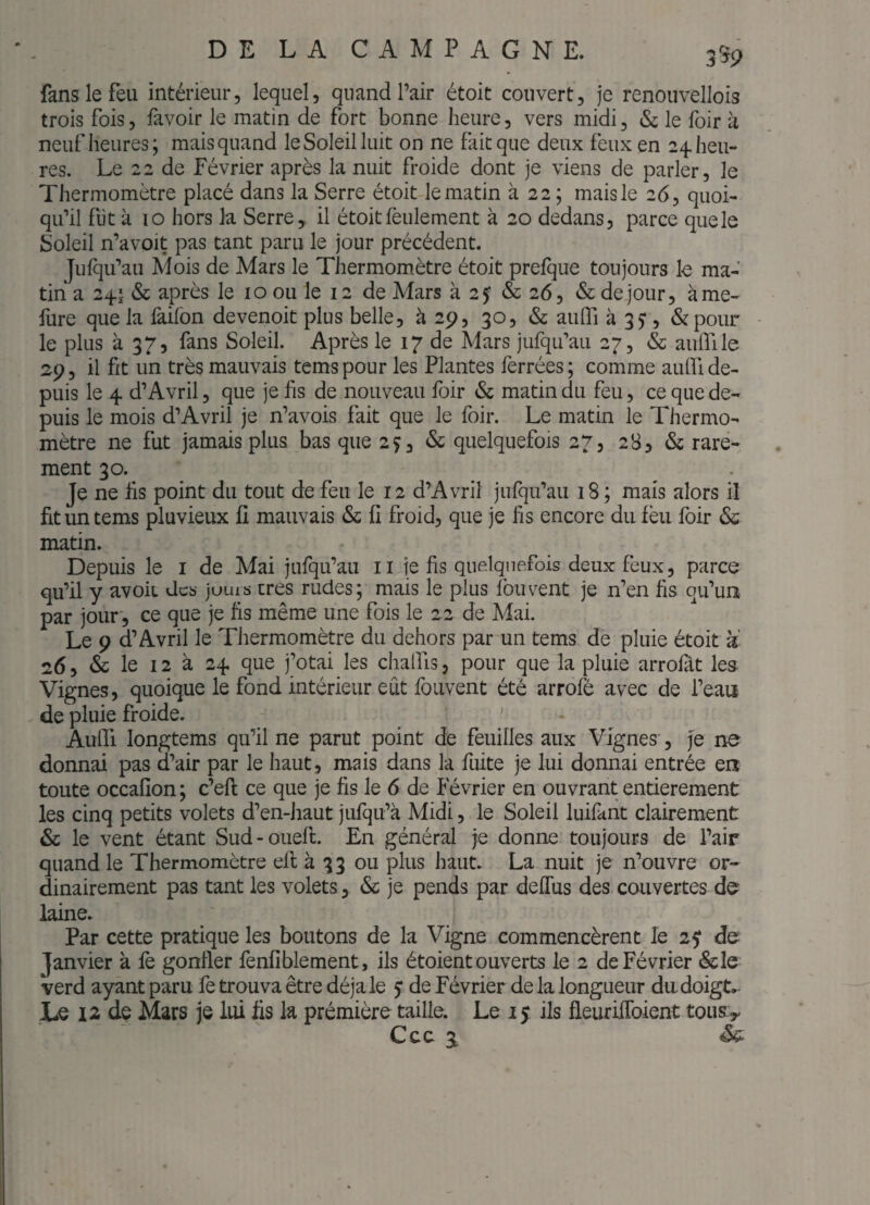 2^9 fans le feu intérieur, lequel, quand Pair étoit couvert, je renoiivellois trois fois, favoir le matin de fort bonne heure, vers midi, & le foir à neuf heures; mais quand le Soleil luit on ne fait que deux feux en 24. heu¬ res. Le 22 de Février après la nuit froide dont je viens de parler, le Thermomètre placé dans la Serre étoit le matin à 22 ; mais le 26, quoi¬ qu'il fut à 10 hors la Serre, il étoit feulement à 20 dedans, parce quels Soleil n’avoit pas tant paru le jour précédent. Jufqu'aii Mois de Mars le Thermomètre étoit prefque toujours Is ma¬ tin a 24.1 & après le 10 ou le 12 de Mars à 2f & 26, & de jour, àme- fure que la laifon devenoit plus belle, à 29, 30, & aulTi 335*, &pour - le plus à 37, fans Soleil. Après le 17 de Mars jufqu'au 27, & aulfile 2p, il fit un très mauvais temspour les Plantes ferrées; comme auifide¬ puis le 4 d’Avril, que je fis de nouveau foir & matin du feu, ce que de¬ puis le mois d’Avril je n’avois fait que le foir. Le matin le Thermo¬ mètre ne fut jamais plus bas que 2Ç, & quelquefois 27, 283 & rare¬ ment 30. Je ne tis point du tout de feu le 12 d’Avril jufqu’aii 18; mais alors il fituntems pluvieux fi mauvais & fi froid, que je fis encore du fèu foir & matin. Depuis le i de Mai jufqiPau ii je fis quelquefois deux feux, parce qu'il y avoir des jours cres rudes; mais le plus fou vent je n'en fis qu'un par jour*, ce que je fis même une fois le 22 de Afai. Le 9 d’Avril le Thermomètre du dehors par un tems de pluie étoit a 26 5 & le 12 à 24 que j’otai les chalfis, pour que la pluie arrofât les Vignes, quoique le fond intérieur eut foiivent été arrofé avec de i'eaa de pluie froide. ^ Aulfi longtems qu’il ne parut point de feuilles aux Vignes, j'e ne donnai pas d’air par le haut, mais dans la fuite je lui donnai entrée en toute occafion ; c’efi: ce que je fis le 6 de Février en ouvrant entièrement les cinq petits volets d'en-haut jufqii’à Midi, le Soleil luifant clairement & le vent étant Sud-ouell. En général Je donne toujours de l’air quand le Thermomètre ell à 33 ou plus haut. La nuit je n'ouvre or¬ dinairement pas tant les volets, & je pends par defius des couvertes laine. Par cette pratique les boutons de la Vigne commencèrent le de Janvier à le gonfler fenfiblement, ils étoient ouverts le 2 de Février &îe verd ayant paru fe trouva être déjà le 5* de Février de la longueur du doigt. Le 12 de Mars je lui fis la première taille. Le 15 ils fieurifibient tousjy Ccc 3,