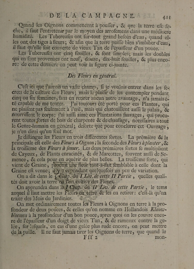 _ » Qiiand les Oignons commencent à poufler 5 Sc que la terre efc /c- che 5 il faut l’entretenir par le moyen des arrolemens dans une médiocre humidité. Les Tubereufes ont fur-tout grand befoin d’eau, quand el¬ les ont. des tiges à fleurs; & afin que la terre piiifïe bien s’imbiber d’eau, il faut qu’elle foit couverte de vieux Tan de l’épailTeur d’un pouce. Les Tubereufès ont cinq feuilles, & font (impies; mais les doubles qui en font provenues ont neuf, douze, dix-huit feuilles, <Sc plus enco¬ re; de cette dernière on peut voir la figure ci-jointe. . Des DJeurs en général. C’eft ici que j’aurois un vafte champ, fl je voulois entrer dans les le-: crets de la culture des Fleurs; mais le plaifif de les contempler pendant cinq ou fix femainesjfans en retirer aucun autre avantage, n’a jamaisé- té capable de me tenter. J’ai toujours été porté pour ces Plantes, qui ne plaifentpas feulement à l’œil, mais qui chatouillent aulîi le palais, & nourriflent le corps : j’ai aulfi aimé ces Plantations fàuvages, qui procu¬ rent toutes/ortes de bois de charpente & dechaufage, néceffaires atout le Genre-humain en général; deforte que pour conclurre cet Ouvrage, je n’en dirai qu’un feul mot. Je diftingue les Fleurs en trois différentes fortes. La prémière & la principale eft celle des Fleurs à Oignon ; la fécondé des Fleurs àplanter, & la troifième des Fleurs h femer. Les deux prémières fortes fe multiplient de Cayeux, de Plants enracinés, éi de Marcottes, foiivent aulfi de Se¬ mence, <Si cela pour en aquérir de plus belles. La troifième forte, qui vient de Graine, [n^uTt une fleur tout-à-fait femblable à celle dont la Graine eft venue; ifÿ^a cepei^ant quelquefois un peu de variation. On a dit dans le ^^^ëlsap. du'I Lw. de cette II Fartie , quelles quali¬ tés doit avoir la terre‘o^.fnn, ctfItive des Fleurs. On apprendra dans là jXFpap,' du II Liv. de cette Partie , le tems auquel il faut mettre les fleurs^en terre & les en retirer; c’eft-là qu’on traite des idois du Jardinier. ^ . On met ordinairement toutes les Fleurs à Oignons en terre à la pro¬ fondeur de deux pouces, «Sc celles qu’on nomme en^ Hollandois Klauw^ hloenien à la profondeur d’un bon pouce, après quoi on les couvre enco¬ re de l’épaifTeur d’un doigt de vieux Tan, & de rameaux contre la ge¬ lée , fur lefquels, en cas d’une gelée plus rude encore, on peut mettre de la paille. 11 ne faut jamais tirer les Oignons de terre, que quand le   F f f 2 mon-