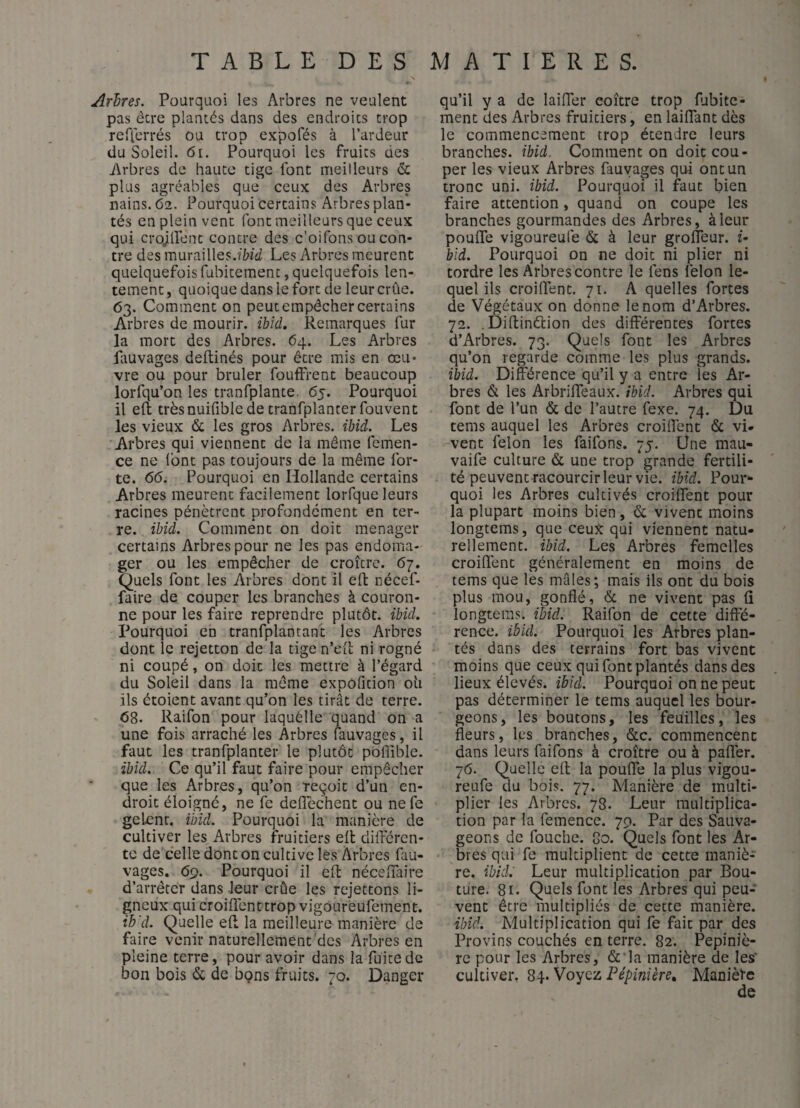 Arlres. Pourquoi les Arbres ne veulent pas être plantés dans des endroits trop reflcrrés ou trop expofés à l’ardeur du Soleil. 6i. Pourquoi les fruits des Arbres de haute tige font meilleurs cc plus agréables que ceux des Arbres nains. 62. Pourquoi certains Arbres plan¬ tés en plein vent font meilleurs que ceux qui crojlfenc contre des c’oifons ou con¬ tre des murailles.î&îii Les Arbres meurent quelquefois fubitement, quelquefois len¬ tement , quoique dans le fort de leur crûe. 63. Comment on peut empêcher certains Arbres de mourir, ibld. Remarques fur la mort des Arbres. 64. Les Arbres fauvages deftinés pour être mis en œu¬ vre ou pour brûler fouffrent beaucoup lorfqu’on les tranfplante, 65. Pourquoi il eft trèsnuifible de tranfplanter fouvent les vieux &; les gros Arbres, ihid. Les Arbres qui viennent de la même femen- ce ne Ibnt pas toujours de la même for¬ te. 66, Pourquoi en Hollande certains Arbres meurent facilement lorfque leurs racines pénètrent profondément en ter¬ re. ibid. Comment on doit ménager certains Arbres pour ne les pas endoma- ger ou les empêcher de croître. 67. Quels font les Arbres dont il eft nécef- faire de couper les branches à couron¬ ne pour les faire reprendre plutôt, ibid. Pourquoi en tranfplantant les Arbres dont le rejetton de la tige n’cii; ni rogné ni coupé, on doit les mettre à l’égard du Soleil dans la même expofition oii ils étoient avant qu’on les tirât de terre. 68. Raifon pour laquélle quand on a une fois arraché les Arbres fauvages, il faut les tranfplanter le plutôt poflible. ibid. Ce qu’il faut faire pour empêcher que les Arbres, qu’on reçoit d’un en¬ droit éloigné, ne fe deflechent ou ne le geLent. ibid. Pourquoi la manière de cultiver les Arbres fruitiers eft dilfércn- te de celle dont on cultive les Arbres fau¬ vages. 69. Pourquoi il eft néceftaire d’arrêter dans leur crûe les rejettons li¬ gneux qui eroiflenttrop vigoureufement. ib'd. Quelle eft la meilleure manière de faire venir naturellement'des Arbres en pleine terre, pour avoir dans la fuite de bon bois & de bçns fruits. 70. Danger qu’il y a de laifTer eoître trop fubite¬ ment des Arbres fruitiers, en laiftant des le commencement trop étendre leurs branches, ibid. Comment on doit cou¬ per les vieux Arbres fauvages qui ont un tronc uni. ibid. Pourquoi il faut bien faire attention, quand on coupe les branches gourmandes des Arbres, à leur poufle vigoureule & à leur grofleur. f- bld. Pourquoi on ne doit ni plier ni tordre les Arbres contre le fens félon le¬ quel ils croiftènt. 71. A quelles fortes de Végétaux on donne le nom d’Arbres. 72. .Diftinétion des différentes fortes d’Arbres. 73. Quels font les Arbres qu’on regarde comme les plus grands. ibid. Différence qu’il y a entre les Ar¬ bres & les Arbriffeaux. ibid. Arbres qui font de l’un & de l’autre fexe. 74. Du tems auquel les Arbres croiffent & vi¬ vent félon les faifons. 75. Üne mau- vaife culture & une trop grande fertili¬ té peuvent racourcir leur vie. ibid. Pour¬ quoi les Arbres cultivés croiffent pour la plupart moins bien, & vivent moins longtems, que ceux qui viennent natu¬ rellement. ibid. Les Arbres femelles croiffent généralement en moins de tems que les mâles; mais ils ont du bois plus mou, gonflé, & ne vivent pas û longtems. ibid, Raifon de cette diffé¬ rence. ibid. Pourquoi les Arbres plan¬ tés dans des terrains fort bas vivent moins que ceux qui font plantés dans des lieux élevés, ibid. Pourquoi on ne peut pas déterminer le tems auquel les bour¬ geons, les boutons, les feuilles, les fleurs, les branches, &c. commencent dans leurs faifons à croître ou à paffer. 76. Quelle eft la pouffe la plus vigou- reufe du bois. 77. Manière de multi¬ plier les Arbres. 78. Leur multiplica¬ tion par la femence. 79. Par des Sauva¬ geons de fouche. 80. Quels font les Ar¬ bres qui fe multiplient de cette maniè¬ re. ibid. Leur multiplication par Bou¬ ture. 81. Quels font les Arbres qui peu¬ vent être multipliés de cette manière. ihid. Multiplication qui fe fait par des Provins couchés en terre. 82. Pépiniè¬ re pour les Arbres, & la manière de les' cultiver, Voyez. Pépinière, Manière
