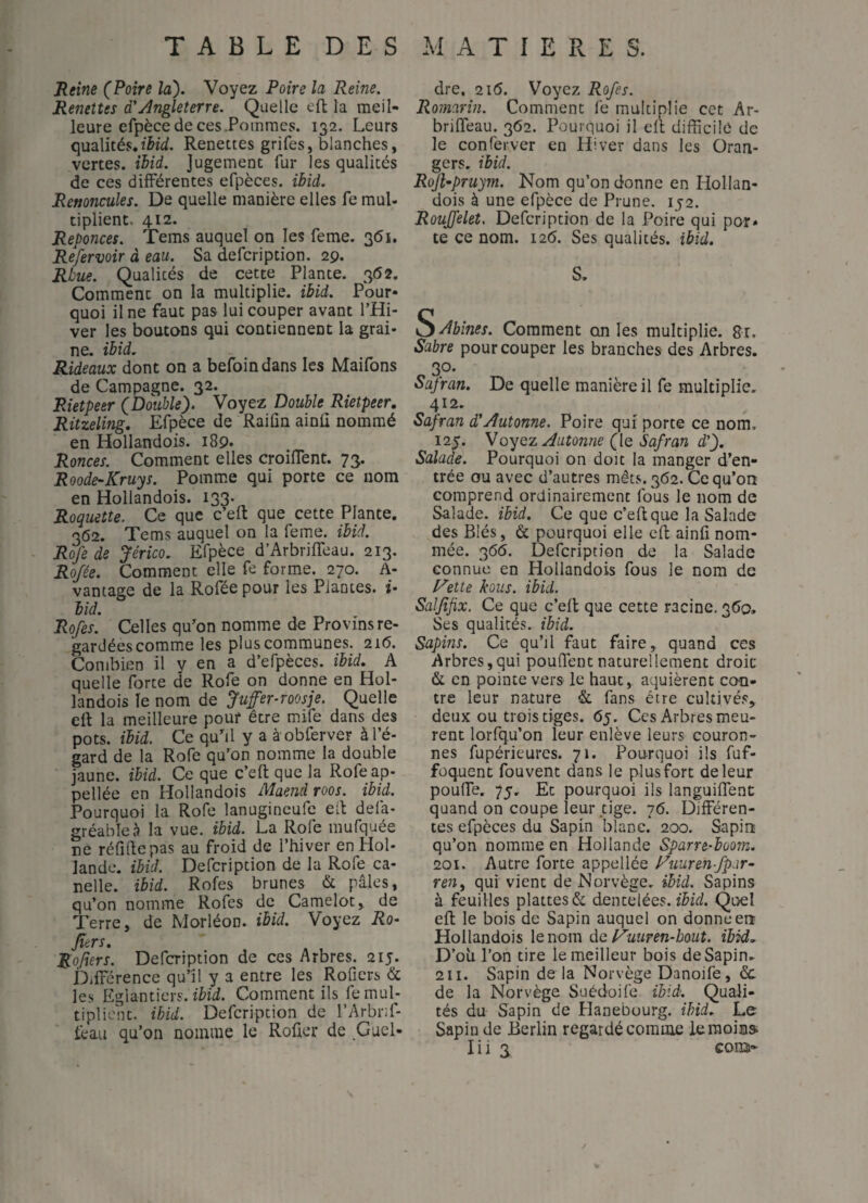 Reine (Poire la). Voyez Poire la Reine. Remîtes d'Angleterre. Quelle cft la meil¬ leure efpèce de ces .Pommes. 132. Leurs qazlitésjhid. Renettes grifes, blanches, vertes, ihid. Jugement fur les qualités de ces différentes efpèces. ibid. Renoncules. De quelle manière elles fe mul- tiplient. 412. Reponces. Tems auquel on les feme. 3(5i. Refervoir à eau. Sa defcription. 29. Rbue. Qualités de cette Plante. 3(52. Comment on la multiplie, ibid. Pour¬ quoi il ne faut pas lui couper avant l’Hi¬ ver les boutons qui contiennent la grai¬ ne. ibid. Rideaux dont on a befoin dans les Maifons de Campagne. 32. Rietpeer (Double). Voyez Double Rietpeer. Ritzeling, Efpèce de Raiûn ainli nommé en Hollandois. 189. Ronces. Comment elles croiffent. 73. Roode-Kruys. Pomme qui porte ce nom en Hollandois. 133. Roquette. Ce que c’eft que cette Plante. 362. Tems auquel on la feme. ibid. Rofe de Jérico, Efpèce d’Arbriffeau. 213. Rojée. Comment elle fe forme. 270. A- vantage de la Rofée pour les Plantes. î- bid. Rofes. Celles qu^on nomme de Provins re¬ gardées comme les plus communes. 216. Combien il v en a d’efpèces. ibid. A quelle forte de Rofe on donne en Hol¬ landois le nom de Juffer-roosje. Quelle eft la meilleure pouf être mife dans des pots. ibid. Ce quhl y a à obferver à l’é¬ gard de la Rofe qu’on nomme la double jaune, ibid. Ce que c’eft que la Rofeap- pellée en Hollandois Maend roos. ibid. Pourquoi la Rofe lanugineufe eft defa- gréableà la vue. ibid. La Rofe mufquée ne réfiftepas au froid de l’hiver en Hol- lande, ibid. Defcription de la Rofe ca¬ ndie. ibid. Rofes brunes & pâles, qu’on nomme Rofes de Carnelot, de Terre, de Morléon. ibid. Voyez Ro- fiers. Ro/iers. Defcription de ces Arbres. 215. Différence qu’il y a entre les Rofiers <5c les Eglantiers. M. Comment ils fe mul¬ tiplient. ihid. Defcription de l’Arbrif- feaii qu’on nomme le Roûer de Guel- dre. 2i5. Voyez Rofes. Romarin. Comment fe multiplie cet Ar- briffeau. 362. Pourquoi il eft difficile de le conferver en Hiver dans les Oran¬ gers. ibid. Rojhpruym. Nom qu’on donne en Hollan¬ dois à une efpèce de Prune. 152. Roujfelet. Defcription de la Poire qui por» te ce nom. 126. Ses qualités, ibid. S. S^Abines. Comment on les multiplie. Rr. Sabre pour couper les branches des Arbres. 30. Serran. De quelle manière il fe multiplie. 412. Safran d'Autonne. Poire qui porte ce nom. 125. VoyQT. Aiitonne (le Safran d'). Salade. Pourquoi on doit la manger d’en¬ trée ou avec d’autres mêts.362. Ce qu’on comprend ordinairement fous le nom de Salade, ibid. Ce que c’eft que la Salade des Blés, & pourquoi elle eft ainfî nom¬ mée. 366. Defcription de la Salade connue en Hollandois fous le nom de f^ette kous. ibid. Saljîfix. Ce que c’eft que cette racine, 360, Ses qualités, ibid. Sapins. Ce qu’il faut faire, quand ces Arbres,qui pouffent naturellement droit & en pointe vers le haut, aquièrent ccm- tre leur nature & fans être cultivés, deux ou trois tiges. 65. Ces Arbres meu¬ rent lorfq.u’on leur enlève leurs couron¬ nes fupérieures. 71. Pourquoi ils fuf- foquent fouvent dan.s le plus fort de leur pouffe. 75. Et pourquoi ils languiffent quand on coupe leur tige. 16. Différen¬ tes efpèces du Sapin blanc. 200. Sapin qu’on nomme en Hollande Sparre-boom. 201. Autre forte appellée Fuurenfpar- ren, qui vient de Norvège, ibid. Sapins à feuilles plattesèt dentelées. fHr/. Quel eft le bois de Sapin auquel on donne eit Hollandois le nom de l^uuren-bout. ibid.. D’oii l’on tire le meilleur bois de Sapin.. 2II. Sapin de la Norvège Danoife, &. de la Norvège Suédoife ibid. Quali¬ tés du Sapin de Hanebuurg. ibid. Le Sapin de Berlin regardé comme le moins-