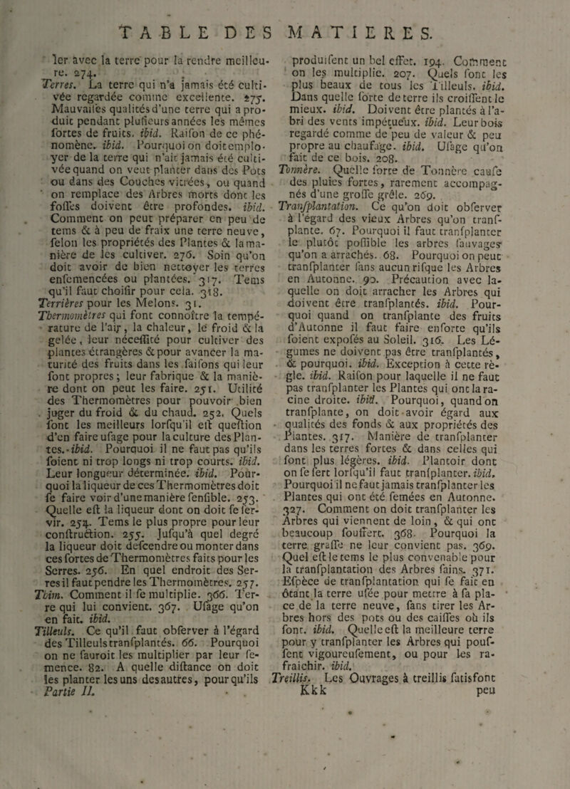 1er avec la terre pour la rendre meilleu- re. 274. Terres. La terre qui n’a jamais été culti¬ vée regardée comme excellente. 575. Mauvaises qualitésd’une terre qui a pro¬ duit pendant plufieurs années les mêmes forces de fruits, ibid. Rai Ton de ce phé¬ nomène. ibid. Pourquoi on doicemplo* yer de la terre qui n’ait jamais été culti¬ vée quand on veut planter dans des Pots ou dans des Couches vitrées, ou quand on remplace des Arbres morts donc les foliés doivent être profondes, ibid. Comment on peut préparer en peu de teras & à peu de fraix une terre neuve, lelon les propriétés des Plantes & la ma¬ nière de les cultiver. 270. Soin qu’on doit avoir de bien nettoyer les terres enfemencées ou plantées. *317. Tems qu’il faut choilir pour cela. 318. Terrières pour les Melons. 31. Tbernwmètres qui font connoîcre la tempé¬ rature de l’air, la chaleur, le froid & la gelée, leur néceiïicé pour cultiver des plantes étrangères & pour avancer la ma¬ turité des fruits dans les .faifons qui leur font propres; leur fabrique & la maniè¬ re donc on peut les faire. 251. Utilité des Thermomètres pour pouvoir .bien . juger du froid & du chaud, 252. Quels font les meilleurs lorfqu’il eit queüion d’en faire ufage pour la culture desPlan- tcs.-ibid. Pourquoi il ne faut pas qu’ils foient ni trop longs ni trop courts, ibid. Leur longueur déterminée, ibid. Pour¬ quoi la liqueur de ces Thermomètres doit fe faire voir d’une manière fenfible. 253. Quelle eft la liqueur dont on doit fel'er- vir. 254. Tems le plus propre pour leur conftrudion. 255. Jufqu’à quel degré la liqueur doit defcendre ou monter dans ces fortes de Thermomètres faits pour les Serres. 256. En quel endroit des Ser¬ res il faut pendre les Thermomètres. 257. Tbim. Comment il fe multiplie. 3<56. Ter¬ re qui lui convient. 367. Ufage qu’on en fait. ibid. Tilleuls. Ce qu’il faut obferver à l’égard des Tilleulstranfplantés. 66. Pourquoi on ne fauroit les multiplier par leur fe- mence. 82. A quelle diftance on doit les planter les uns des autres, pour qu’ils Partie IL produifent un bel effet. 194. Comment on les multiplie. 207. Quels font les plus beaux de cous les 'filleuls, ibid. Dans quelle forte de terre ils croilfentlc mieux, ibid. Doivent être plantés à l’a¬ bri des vents impétueux, ibid. Leur bois regardé comme de peu de valeur & peu propre au chaufage. ibid. Ufage qu’on fait de ce bois. 208. Tonnère. _Quelle force de Tonnèi'e caufe des pluies fortes, rarement accompag¬ nés d’une grofle grêle. 269. Tranfplantation. Ce qu’on doit obferver à l’égard des vieux Arbres qu’on cranf- plante. 07. Pourquoi il faut tranfplanter le plutôt poflible les arbres fauvages qu’on a arrachés. 68. Pourquoi on peut tranfplanter fans aucun rifque les Arbres en Aucoane. 90. Précaution avec la¬ quelle on doit arracher les Arbres qui doivent être tranfplantés. ibid. Pour¬ quoi quand on tranfplante des fruits d’Autonne il faut faire enforte qu’ils foient expofés au Soleil. 316. Les Lé¬ gumes ne doivent pas être tranfplantés, . & pourquoi, ibid. Exception h cette rè¬ gle. ibid. Raifon pour laquelle il ne faut pas tranfplanter les Plantes qui ont la ra¬ cine droite, ibid. Pourquoi, quand on tranfplante, on doit-avoir égard aux * Qualités des fonds & aux propriétés des Plantes. 317. Manière de tranfplanter dans les terres fortes & dans celles qui font plus légères, ibid. Plantoir dont onfefert lorfqu’il faut tranfplanter. Pourquoi il ne faut jamais tranfplanter les Plantes qui ont été femées en Autonne. 327. Comment on doit tranfplanter les Arbres qui vierment de loin , & qui ont beaucoup fouifert. 368- Pourquoi la terre graffo ne leur convient pas. 369. Quel eflletems le plus convenable pour la tranfplantation des Arbres fains. 371. Efpèce de tranfplantation. qui fe fait en ôtant ja terre ufée pour mettre à fa pla- * ce de la terre neuve, fans tirer les Ar¬ bres hors des pots ou des caifles 011 ils font. ibid. Quelle eft la meilleure terre pour y tranfplanter les Arbres qui pouf¬ fent vigoureufement, ou pour 1-es ra- fraichir. ibid. Treillis, Les Ouvrages à treillis fatisfont Kkk peu