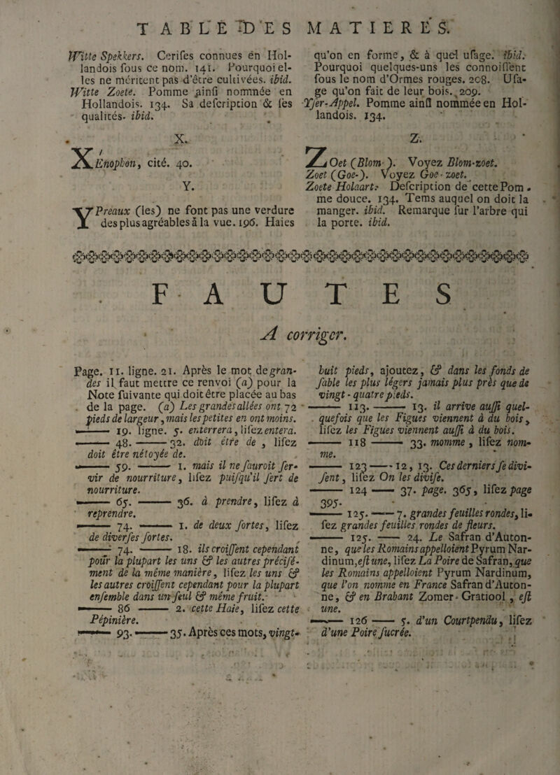 T A B L' É TD 'E S MATIERES. IVitte Spekkers. Cerifes connues én Hol- landois fous ce nom. 141. Pourquoi el¬ les ne rnéricentpas d’êcre cultivées, ibid, Witte Zoete. Pomme nommée en Hollandois. 134. Sâ defcription & lès qualicés- ibid. X Y qu’on en forme, & à quel ufage. îbîd. Pourquoi quelques-uns les connoifient fous le nom d’Ormes rouges. 208. Ufa¬ ge qu’on fait de leur bois.^209. ■Tfer-Âppel. Pomme ainfl nommée en Hol- landois. 134. X. / Enopbôîii cité. 40. Y. Préaux (les) ne font pas une verdure des plus agréables â la vue.ipd. Haies Z Z. f Oet QBlom''). Voyez Blom-zoet. Zoet (^Goe~). Voyez Goe-zoet.^ Zoete Holaart? Defcription de cette Pom¬ me douce. 134. Tems auquel on doit la manger, ibid. Remarque fur l’arbre qui la porte, ibid. FAUTES corriger. Page. II. ligne. 21. Après le mot; de gran¬ des il faut mettre ce renvoi (a) pour la Note fuivante qui doit être placée au bas . de la page, (a) Les grandes allées ont 72 * pieds de largeur, mais les petites en ont moins. - 19. ligne. 5. enterrera ^UÇez eiîtera. ——— 48.-52. doit être de , lifez doit être nétoyée de 59. - I. mais il ne fauroit fer* vir de nourriture^ lifez puifquil fert de nourriture. 65. - 36. à prendre^ lifez à reprendre. 74- de diverfes fortes. “,74. I. de deux fortes ^ lifez 18. ils croiffent cependant pour la plupart les uns les autres précifé- ment de la même manière, lifez les uns 6? les autres croiffent cependant pour la plupart enfemble dans unfeul éff même fruit.- 86 - 2. cette Haie, lifez cette Pépinière. 93. r ' 35. Après ces mots, vingt^ huit pieds, ajoutez , & dans les fonds de fable les plus légers jamais plus près que de vingt - quatre pieds. 113.- 13. il arrive auffî quel¬ quefois que les Figues viennent à du bois, lifez les Figues viennent auffî à du bois. - 118 —- 33. momme, liiez nom¬ me. 123-12, 13. Ces derniers fe divi- fent, liiez On les divife. - 124- 37. page. 365, lifez page 395- 125. —7. grandes feuilles rondes, li¬ fez grandes feuilles rondes de fleurs. - 125. - 24. Le Safran d’Auton- ne, que les Romains appelloientPyr\xm Nar- 6.mnm,efiune, lifez La Poire de Safran, les Romains appelloient Pyrum Nardinum, que Con nomme en France Safran d’Auton- ne, en Brabant Zomer • Gratiool, ejl une. — 126 -— y. d'un Çourtpendu, lifez à'une Poirejucrée. ’ ■if.' < ✓