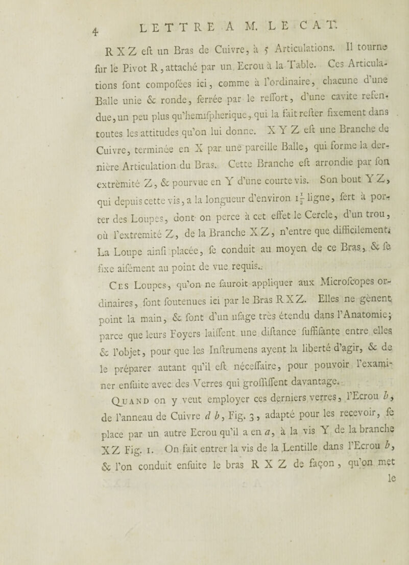 R XZ eft un Bras de Cuivre, à ? Articulations. Il tourne fur le Pivot R, attaché par un. Ecrou à la Table. Ces Articula¬ tions font compofées ici, comme à l’ordinaire, chacune d’une Balle unie & ronde, ferrée par le reflort, d’une cavité refen¬ due, un peu plus qu’hemifpherique, qui la faitrefter fixement dans toutes les attitudes qu’on lui donne. X Y Z eft une Branche de Cuivre, terminée en X par une pareille Balle, qui forme la der¬ nière Articulation du Bras. Cette Branche elt arrondie pai fon extrémité Z, & pourvue en Y d’une courte vis. Son bout Y Z, qui depuis cette vis, a la longueur d’environ iMigne, fert à poiv ter des Loupes, dont on perce à cet effet le Cercle, d’un trou, où fextrémité Z, de la Branche XZ, n’entre que difficilement* La Loupe ainfi placée, fe conduit au moyen de ce Bras, & fe fixe aifément au point de vue requis..- Ces Loupes, qu’on ne fauroit appliquer aux Microfcopes or¬ dinaires, font foutenues ici par le Bras RXZ. Elles ne gênent point la main, & font d’un ufage très étendu dans l’Anatomie ; parce que leurs Foyers laiffent une diftance fuffifante entre elles <Sc l’objet, pour que les Inltrumens ayent la liberté d’agir, & de le préparer autant qu’il eft néceffiure, pour pouvoir l’exami¬ ner enfuite avec des Verres qui groiTifTent davantage. Quand on y veut employer ces derniers verres, 1 Ecrou Z», de l’anneau de Cuivre d b, Fig. 3, adapté pour les recevoir, fe place par un autre Ecrou qu’il a en rf, à la vis Y de la branche XZ Fig. 1. On fait entrer la vis de la Lentille dans l’Ecrou Z», & l’on conduit enfuite le bras R X Z de façon , qu on met le