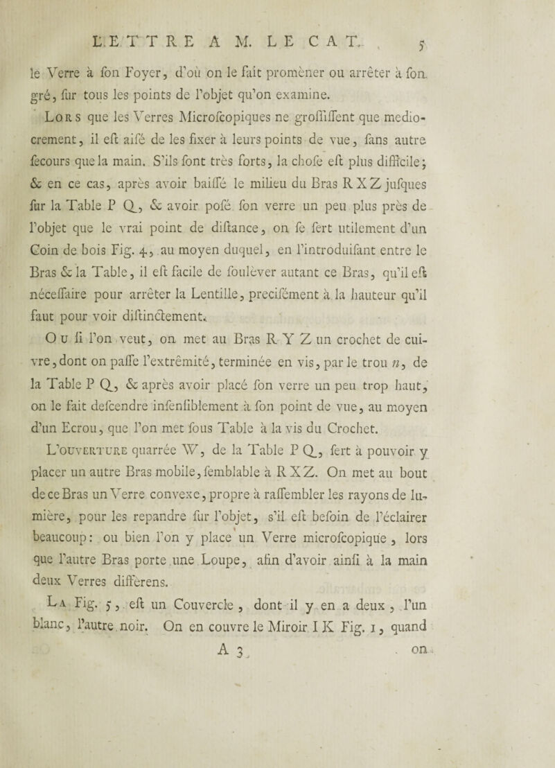 le Verre à Ton Foyer, d’où on le fait promener ou arrêter à fon. gré, fur tous les points de l’objet qu’on examine. Lors que les Verres Microfcopiques ne groffiffient que médio¬ crement, il eft aifé de les fixer à leurs points de vue, fans autre fecours que la main. S’ils font très forts, la chofe eft plus difficile; & en ce cas, après avoir baillé le milieu du Bras RXZ jufques fur la Table P (T? & avoir pofé fon verre un peu plus près de l’objet que le vrai point de dillance, on fe fert utilement d’un Coin de bois Fig. 4, au moyen duquel, en l’introduifant entre le Bras & la Table, il eft facile de foulèver autant ce Bras, qu’il eft néceffiaire pour arrêter la Lentille, precifément à la hauteur qu’il faut pour voir diftinclementi O u ü l’on veut, on met au Bras R Y Z un crochet de cui¬ vre, dont on pâlie l’extrémité, terminée en vis, par le trou de la Table P Q, & après avoir placé fon verre un peu trop haut, on le fait defcendre infenliblement à fon point de vue, au moyen d’un Ecrou, que l’on met fous Table à la vis du Crochet. L’ouverture quarrée W, de la Table P Q_3 fert à pouvoir y placer un autre Bras mobile,femblable à RXZ. On met au bout de ce Bras un Verre convexe, propre à ralTembler les rayons de lu¬ mière, pour les répandre fur l’objet, s’il eft befoin de l’éclairer beaucoup: ou bien l’on y place un Verre microfcopique , lors que l’autre Bras porte une Loupe, alin d’avoir ainli à la main deux Verres diffèrens. La Fig. ) , eft un Couvercle , dont il y en a deux , l’un blanc, l’autre. noir. On en couvre le Miroir IK Fig. 1, quand