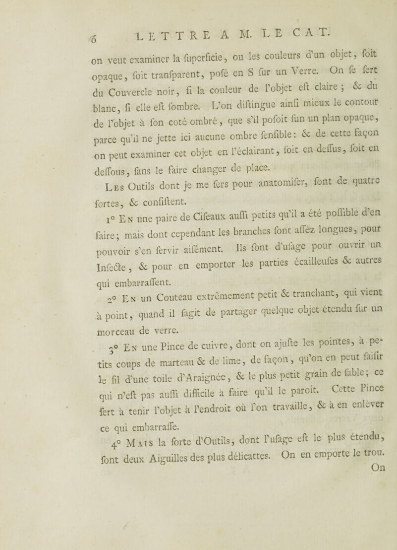 on veut examiner la fuperficie, ou les couleurs d’un objet, foit opaque, foit tranfparent, pofé en S fur un Verre. On fe fert du Couvercle noir, fi la couleur de l’objet eft claire ; & du blanc, fi elle eft fombre. L’on diftingue ainfi mieux le contour de l’objet à fon coté ombré, que s’il pofoit fun un plan opaque, parce qu’il ne jette ici aucune ombre fenfible : & de cette façon on peut examiner cet objet en l’éclairant, foit en deffus, foit en défions, fans le faire changer de place. Les Outils dont je me fers pour anatomifer, font de quatre fortes, & confillent. i° En une paire de Cifeaux aufli petits qu’il a été poflible d en faire; mais dont cependant les branches font afféz longues, pour pouvoir s’en fervir aifément. Ils font d’ufage pour ouvrir un Infeâe, & pour en emporter les parties écailleufes & autres qui embarraflent. En un Couteau extrêmement petit & tranchant, qui vient à point, quand il fagit de partager quelque objet étendu fur un morceau de verre. 3° En une Pince de cuivre, dont on ajufte les pointes, a pe¬ tits coups de marteau & de lime, de façon, qu’on en peut faifir le fil d’une toile d’Araignée, & le plus petit grain de fable; co qui n’eft pas aufli difficile à faire qu’il le paroit. Cette Pince fert à tenir l’objet à l’endroit où l’on travaille, & à en enlever ce qui embarralfe. 4° Mais la forte d’Outils, dont l’ufage eft le plus étendu, font deux Aiguilles des plus délicattes. On en emporte le trou. On