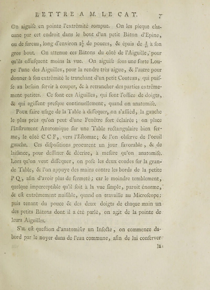 T 0n aiguife en pointe l’extrémité rompue. On les picque cha¬ cune par cet endroit dans le bout d’un petit Bâton d’Epine, ou de bureau, long d’environ 2~ de pouces, & épais de ~ à bon gros bout. On atténué ces Bâtons du côté de l’Aiguille, pour qu’ils offubquent moins la vue. On aiguibe bous une forte Lou¬ pe l’une des Aiguilles, pour la rendre très aigue, & l’autre pour donner à bon extrémité le tranchant d’un petit Couteau, qui puib- be au beboin bervir à couper, & à retrancher des parties extrême¬ ment petites. Ce bont ces Aiguilles, qui font l’office de doigts, & qui agibfent prebque continuellement, quand on anatomibe. Pour faire ubage de la Table à dilTèquer, on s’affièd, la gauche le plus près qu’on peut d’une Fenêtre fort éclairée ; on place l’Inftrument Anatomique fur une Table rectangulaire bien fer¬ me , le côté CCF, vers l’Ebtomac ; & l’on obberve de l’oeuil gauche,. Ces difpolitions procurent un jour favorable , & de laibance, pour deffiner <$c décrire, à mebure qu’on anatomibe. Lors qu’on veut difbèquer, on pobe les deux coudes bur la gran¬ de Table, & l’on appuyé des mains contre les bords de la petite P Q_5 afin d’avoir plus de fermeté; car le moindre temblement, quelque imperceptible qu’il boit à la vue (impie, paroit énorme, & eft extrêmement nuihble, quand on travaille au Microbcope: puis tenant du pouce & des deux doigts de chaque main un des petits Bâtons dont il a été parlé, on agit de la pointe de leurs Aiguilles. S’il efh queftion d’anatomiber un Inbeéle, on commence da- bord par le noyer dans de l’eau commune, afin de lui conferver* II*