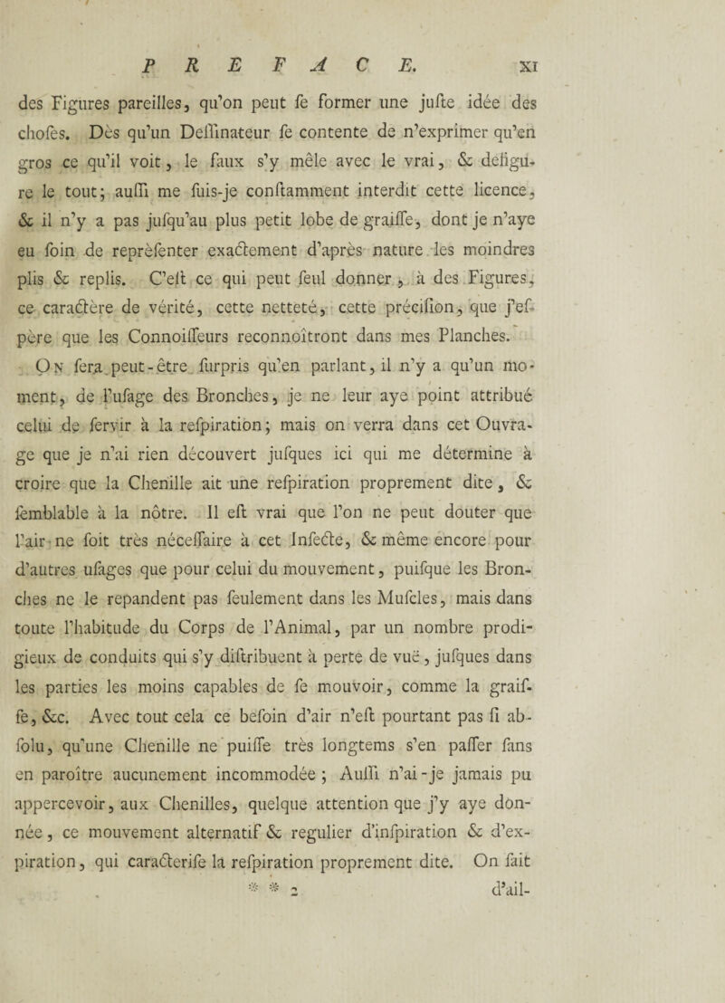 des Figures pareilles, qu’on peut fe former une jufte idée des choies. Dès qu’un Deflinateur fe contente de n’exprimer qu’en gros ce qu’il voit, le faux s’y mêle avec le vrai, & défigu¬ ré le tout; aulïï me fuis-je conftamment interdit cette licence, & il n’y a pas jufqu’au plus petit lobe de graille-, dont je n’aye eu foin de reprèfenter exactement d’après nature les moindres plis & replis. C’elt ce qui peut feul donner , à des Figures, ce caraCtère de vérité, cette netteté, cette précifion, que j’ef- père que les ConnoilTeurs reconnoîtront dans mes Planches. On fera.peut-être furpris qu’en parlant, il n’y a qu’un mo- / ment, de l’ufage des Bronches, je ne leur aye point attribué celui de fervir à la refpiration; mais on verra dans cet Ouvra¬ ge que je n’ai rien découvert jufques ici qui me détermine à croire que la Chenille ait une refpiration proprement dite, & iemblable à la nôtre. Il eft vrai que l’on ne peut douter que l’air ne foit très nécefiaire à cet InfeCfe, & même encore pour d’autres ufages que pour celui du mouvement, puifque les Bron¬ ches ne le répandent pas feulement dans les Mufcles, mais dans toute l’habitude du Corps de l’Animal, par un nombre prodi¬ gieux de conduits qui s’y diftribuent à perte de vue, jufques dans les parties les moins capables de fe mouvoir, comme la graif- fe, &c. Avec tout cela ce befoin d’air n’eft pourtant pas fi ab - folu, qu’une Chenille ne puifie très longtems s’en palier fans en paroître aucunement incommodée ; Auifi n’ai - je jamais pu appercevoir, aux Chenilles, quelque attention que j’y aye don¬ née , ce mouvement alternatif & régulier d’infpiration & d’ex¬ piration, qui caraéterife la refpiration proprement dite. On fait * * z d’ail-