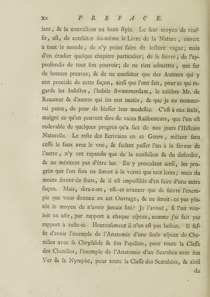 lant, & la conviétion au beau ftyle. Le feur moyen de réufi- fir, eft, de confulter foi-même le Livre de la Nature, ouvert à tout le monde ; de n’y point faire de leéture vague ; mais d’en étudier quelque chapitre particulier; de le fuivre, de l’ap¬ profondir de tout fon pouvoir; de ne rien admettre, que fur de bonnes preuves; & de ne confulter que des Auteurs qui y ont procède de cette façon, ainfî que l’ont fait, pour ce qui re¬ garde les Infectes, l’habile Swammerdam, le célébré Mr. de Reaumur & d’autres qui les ont imités, & que je ne nomme¬ rai point, de peur de blelTer leur modeftie. C’eft à eux feuls, malgré ce qu’en peuvent dire de vains Raifonneurs, que l’on eft redevable de quelques progrès qu’a fait de nos jours l’Hiftoire Naturelle. Le relie des Ecrivains en ce Genre , mêlant fans ceffe le faux avec le vrai, & faifant palTer l’un à la faveur de l’autre, n’y ont répandu que de la confufion & du defordre, & ne méritent pas d’être lus. En y procédant ainfî, les pro¬ grès que l’on fera ne feront à la vérité que très lents; mais du moins feront-ils leurs, & il eft împolTible d’en faire d’une autre façon. Mais, dira-t-on, eft - ce avancer que de fuivre l’exem¬ ple que vous donnez, en cet Ouvrage, & ne feroit-cepas plu¬ tôt le moyen de n’avoir jamais fini? Je l’avoue, fi l’on vou- loit en ufer, par rapport à chaque efpèce, comme j’ai fait par rapport à celle-ci. Heureufement il n’en eft pas befoin. 11 fuf- ftt d’avoir l’exemple de l’Anatomie d’une feule efpèce de Che¬ nilles avec fa Chryfalide & fon Papillon, pour toute la Clalfe des Chenilles, l’exemple de l’Anatomie d’un Scarabée avec fon Ver & fa Nymphe, pour toute la ClalTedes Scarabées, & ainfi du