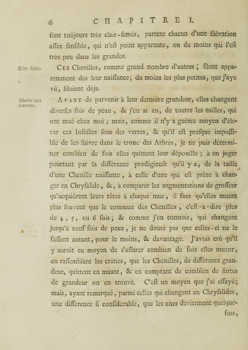‘Elles filcn'j. Muent très sfouvent. tf CHAPITRE I. font toujours très clair -femés, partent chacun d’une élévation allez fenfible, qui n’efl point apparente, ou du moins qui l’effc très peu dans les grandes. Ces Chenilles, comme grand nombre d’autres; filent appa¬ remment dès leur nailfance; du moins les plus petites, quej’aye vu, filoient déjà. Avant de parvenir à leur dernière grandeur, elles changent diverfes fois de peau , & j’en ai eu, de toutes les tailles, qui ont mué chez moi ; mais, comme il n’y a guères moyen d’éle¬ ver ces Infeétes fous des verres, & qu’il efl: prefque impolTi- ble de les fuivre dans le tronc des Arbres, je ne puis détermi¬ ner combien de fois elles quittent leur dépouille ; à en juger pourtant par la différence prodigieufe qu’il y a, de la taille d’une Chenille naiffante , à celle d’une qui eft prête à chan¬ ger en Chryfalide, &, à comparer les augmentations de groffeur qu’acquiérent leurs têtes à chaque mue, il faut qu’elles muent plus fouvent que le commun des Chenilles , c’eft - à - dire plus de 4 , j, ou 6 fois ; & comme j’en connois, qui changent jusqu’à neuf fois de peau, je ne doute pas que celles-ci ne le faffent autant, pour le moins, & davantage. J’avois crû qu’il y auroit eu moyen de s’affurer combien de fois elles muent, en raffemblant les crânes, que les Chenilles, de différente gran¬ deur, quittent en muant, & en comptant de combien de fortes de grandeur on en trouve. C’eft un moyen que j’ai effayé; mais, ayant remarqué, parmi celles qui changent en Chryfalides, une différence fi confldérable, que les unes deviennent quelque¬ fois,