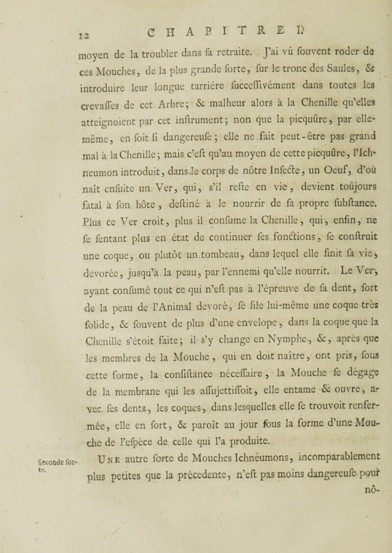 CHAPITRES moyen de la troubler dans fa retraite. J’ai vû fouvent roder de ces Mouches, de la plus grande forte, fur le tronc des Saules, & introduire leur longue tarriére fucceffivément dans toutes les crevafles de cet Arbre; & malheur alors à la Chenille qu’elles atteignoient par cet infiniment ; non que la picquûre, par elle- même, en foitii dangereufe ; elle ne.fait peut-être pas grand mal à la Chenille; mais c’eft qu’au moyen de cette picquûre, Plein neumon introduit, dans le corps de nôtre Infeéte, un Oeuf, d’où naît enfuite un Ver, qui, s’il refie en vie, devient toujours fatal à fon hôte, deftiné à le nourrir de fa propre fubftance. Plus ce Ver croit, plus il confirme la Chenille, qui, enfin, ne fe fentant plus en état de continuer fes fonctions, fe conftruit une coque, ou plutôt un.tombeau, dans lequel elle finit fa vie», dévorée, jusqu’à la peau, par l’ennemi qu’elle nourrit. Le Ver, ayant confumé tout ce qui n’eft pas à l’épreuve de- fa dent, fort de la peau de l’Animal dévoré, fe file lui-même une coque très folide, & fouvent de plus d’une envelope, dans la coque que la Chenille s’étoit faite; il s’y change en Nymphe, &, après que les membres de la Mouche, qui en doit naître, ont pris, fous Seconde for¬ te. cette forme, la confiftance néceffaire , la Mouche fe dégage de la membrane qui les affujettilToit, elle entame & ouvre, ar vec. fes dents, les coques, dans lesquelles elle fe trouvoit renfer¬ mée, elle en fort, & paroît au jour fous la forme d’une Mou¬ dre de l’efpèce de celle qui l’a produite. Une autre forte de Mouches Ichneumons, incomparablement plus petites que la precedente, n’eft pas moins dangereufe pouf