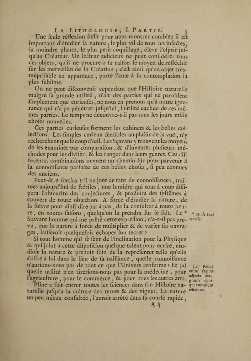 Une feule réflexion fuffit pour nous montrer combien il eîl important d’étudier la nature ^ le plus vil de tous les infedes, la moindre plante, le plus petit coquillage , éleve l’cfprit juf- qu’au Créateur. Un ledeur judicieux ne peut confidérer tous ces objets, qu’il ne procure à fa raifon le moyen de réfléchir fur les merveilles de la Création ^ c’efl: ainfl qu’un objet très- méprifable en apparence , porte i’ame à la contemplation la plus fublime. On ne peut difconvenir cependant que l’Hiftoîre naturelle malgré fa grande utilité , n’ait des parties qui ne paroilTent lîmplement que curieufes j ne nous en prenons qu’à notre igno¬ rance qui n’a pu pénétrer jufqu’ici, l’utilité cachée de ces me¬ mes parties. Le temps ne découvre-t-il pas tous les jours mille chofès nouvelles. Ces parties curieufes forment les cabinets & les belles col- ledions. Les Amples curieux fenfibles au plaifir de la vue , n’y recherchent que le coup d’œil. Les S(^avans y trouvent les moyens de les examiner par comparaifon , ôc d’inventer plufieurs mé¬ thodes pour les divifer, ôc les ranger dans leurs genres. Ces dif¬ férentes combinaifons ouvrent un chemin Air pour parvenir à la connoiflTance parfaite de ces belles chofes, A peu connues des anciens. Peut-être fortîra-t-il un jour de tant de connoîAances, trai¬ tées aujourd’hui de ftériles, une lumière qui tout à coup diflî- pera l’obfcurité des conjectures , ôc produira des fyftêmes à couvert de toute objection. A force d’étudier la nature, de la fuîvre pour ainA dire pas à pas, de la confulter à toute heu¬ re , en toutes faifons , quelqu’un la prendra fur le fait. Le * Sçavant homme qui me prête cette expreffion, n’a-t-il pas pré¬ vu , que la nature à force de multiplier de varier lès ouvra¬ ges 5 laiAèroit quelquefois échaper fon fecret ? Si tout homme qui fe fent de l’inclination pour la PhyAque &c qui joint à cette difpoAtion quelque talent pour écrire, étu- dioit la nature & prenoit foin de la repréfenter telle qu’elle s’olFre à lui dans le lieu de fa naiflance , quelle connoiAance n’aurions-nous pas de tout ce que l’Univers renferme ? Et (a) quelle utilité n’en tirerions-nous pas pour la médecine , pour l’agriculture , pour le commerce , ôc pour tous les autres arts. • Pline a fait entrer toutes les fciences dans fon Hiftoire na¬ turelle jufqu’à la culture des terres &; des vignes. La nature un peu mieux confultée, l’auroit arrêté dans fa courfe rapide, Aij * M, de Ton* tenclle» (a ) Pauca enim fæpius adjeda ma¬ gnum deni- quecumuluni efEciunr. V