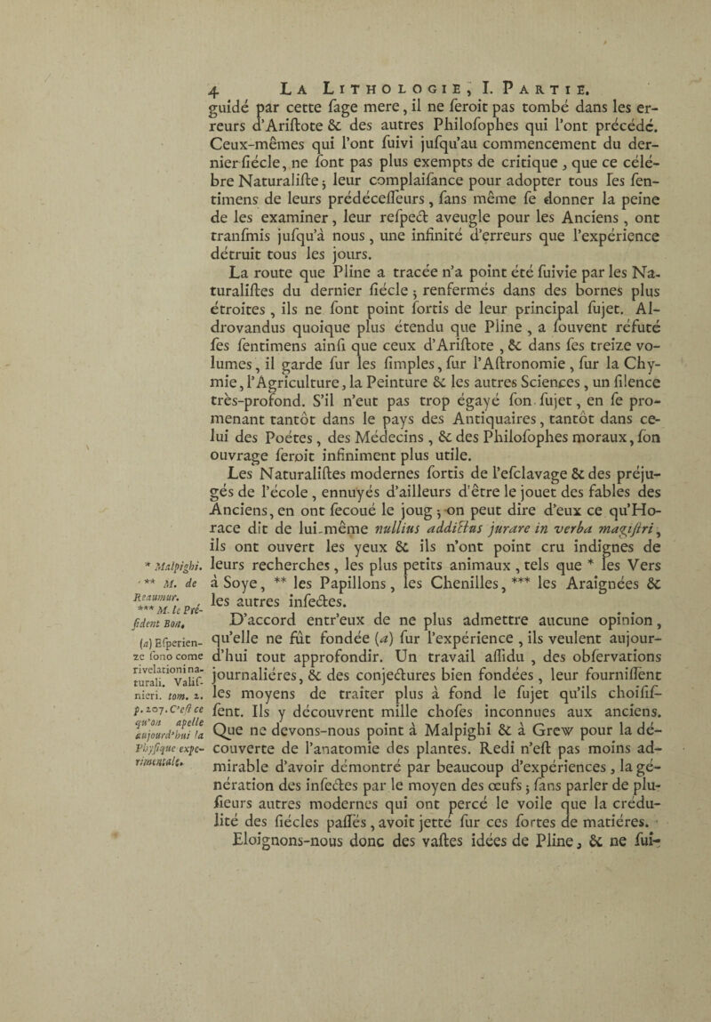 * ?Adpighi, ' ** M. de Reaumur. *** M. le Pfé- Jident Bon» (a) Efperien- ze fono corne rivelationina- turali. Valif- nieri. tom. p. zoj.C^e^ce qu^ori apelle aujourd’hui fa Rhyfique expé¬ rimentais. '4 La Lithologie;!. Partie, guidé par cette fage mere, il ne feroit pas tombé dans les er¬ reurs d’Ariftote 6c des autres Philofophes qui l’ont précédé. Ceux-mêmes qui l’ont fuivi jufqu’au commencement du der¬ nier fiécle, ne font pas plus exempts de critique , que ce célé¬ bré Naturalise j leur complaifance pour adopter tous Tes fen- tîmens de leurs prédécelTeurs, fans même fe donner la peine de les examiner, leur refpeél aveugle pour les Anciens, ont tranfmis jufqu’à nous, une infinité d’erreurs que l’expérience détruit tous les jours. La route que Pline a tracée n’a point été fuîvie par les Na¬ turalises du dernier fiécle j renfermés dans des bornes plus étroites , ils ne font point fortis de leur principal fujet. Al- drovandus quoique plus étendu que Pline , a fouvent réfuté fes fentimens ainfi que ceux d’AriSote , 6c dans fes treize vo¬ lumes , il garde fur les fimples, fur l’ASronomîe , fur la Cliy- mie, l’Agriculture5 la Peinture 6c les autres Sciences, un filence très-profond. S’il n’eut pas trop égayé fon.fujet, en fe pro¬ menant tantôt dans le pays des Antiquaires, tantôt dans ce¬ lui des Poètes, des Médecins, 6c des Philofophes moraux, Ibn ouvrage ferpit infiniment plus utile. Les Naturaliftes modernes fortis de l’efclavage 6c des préju¬ gés de l’école , ennuyés d’ailleurs d’être le jouet des fables des Anciens,en ont lècoué le joug-,-on peut dire d’eux ce qu’Ho- race dit de lui-même nullius addiEius jurare in verba mapftri ^ ils ont ouvert les yeux 6c ils n’ont point cru indignes de leurs recherches, les plus petits animaux , tels que * les Vers à Soye, ** les Papillons, les Chenilles, *** les Araignées 6c les autres infeétes. D’accord entr’eux de ne plus admettre aucune opinion, qu’elle ne fût fondée {a) fur l’expérience , ils veulent aujour¬ d’hui tout approfondir. Un travail aflidu , des obfervatîons journalières, 6c des conjedures bien fondées , leur fournifiènt les moyens de traiter plus à fond le fujet qu’ils choifif- fènt. Ils y découvrent mille chofes inconnues aux anciens. Que ne devons-nous point à Malpighi 6c a Grcw pour la dé¬ couverte de l’anatomie des plantes. Redi n’eft pas moins ad¬ mirable d’avoir démontré par beaucoup d’expériences , la gé¬ nération des infedes par le moyen des œufs j fans parler de plu- fieurs autres modernes qui ont percé le voile que la crédu¬ lité des fiécles pafies, avoit jetté fur ces fortes de matières. • Eloignons-nous donc des vafles idées de Pline j 6c ne fuir