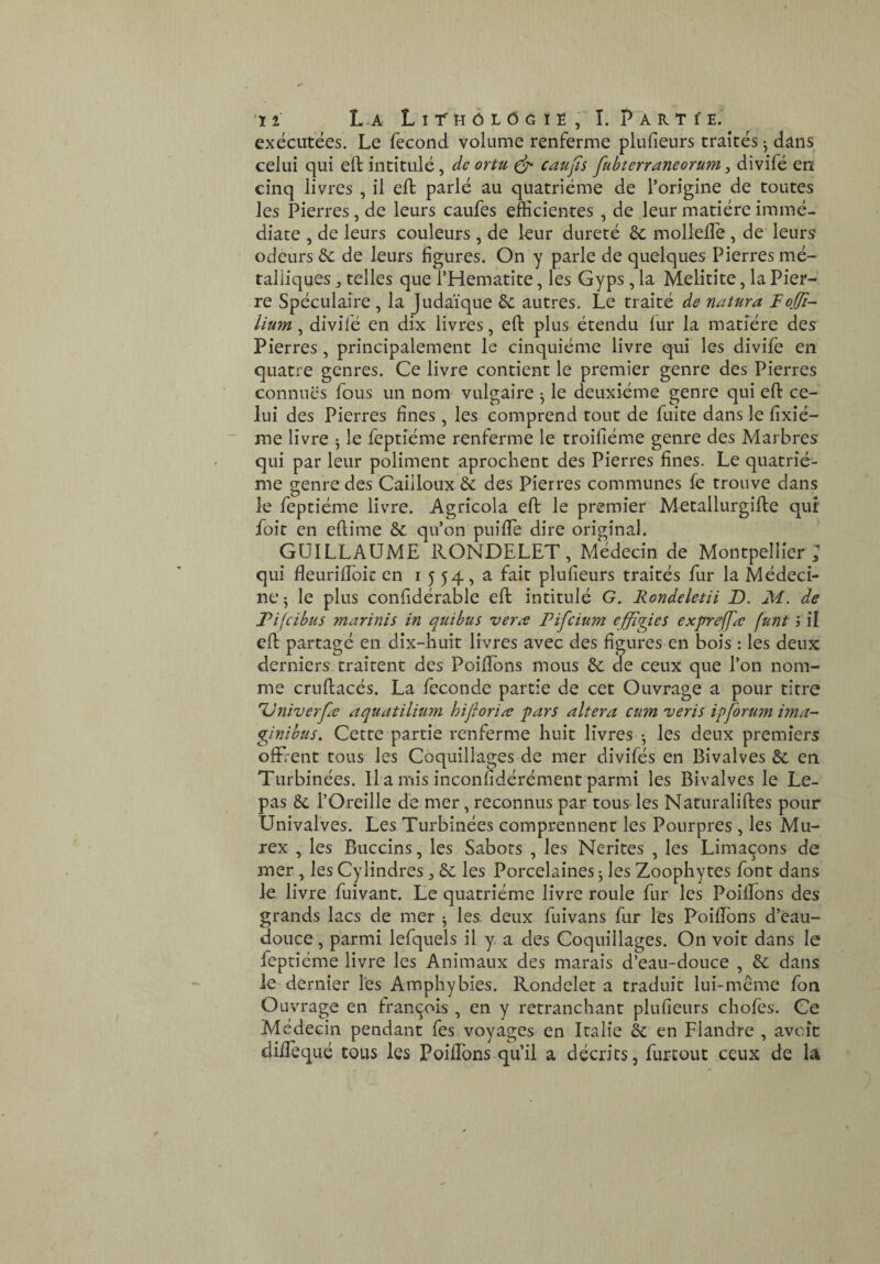 exécutées. Le fécond volume renferme plufieurs traités ^ dans celui qui eft intitulé, de ortu caufs fubterraneorum ^ divifé en cinq livres , il eft parlé au quatrième de l’origine de toutes les Pierres, de leurs caufes efficientes , de leur matière immé¬ diate , de leurs couleurs, de kur dureté ôc mollefle , de' leurs odeurs 6c de leurs figures. On y parle de quelques Pierres mé¬ talliques J telles que l’Hematite, les Gyps, la Melitite, la Pier¬ re Spéculaîre , la Judaïque 6c autres. Le traité de natura Fojjt- lium, divifé en dix livres, eft plus étendu fur la matière des Pierres, principalement le cinquième livre qui les divifé en quatre genres. Ce livre contient le premier genre des Pierres connues fous un nom vulgaire ^ le deuxième genre qui eft ce¬ lui des Pierres fines , les comprend tout de fuite dans le fixié- me livre ^ le fèptîéme renferme le troifiéme genre des Marbres qui par leur poliment aproclient des Pierres fines. Le quatriè¬ me genre des Cailloux & des Pierres communes fe trouve dans le feptiéme livre. Agricola eft le premier Metallurgifte qui foie en eftime &c qu’on puifle dire original. GUILLAUME RONDELET, Médecin de Montpellier; qui fleuriffoic en i 5 54, a fait plufieurs traités fur la Médeci¬ ne 5 le plus confidérable eft intitulé G. Rondeletii D. M. de Pifeibus marinis in quibus vene Pifeium effigies exjrrelfæ funt ; il eft partagé en dix-huit livres avec des figures en bois : les deux derniers traitent des Poiftons mous 6c de ceux que l’on nom¬ me cruftacés. La fécondé partie de cet Ouvrage a pour titre Univerpe aquatilitim hijîoriæ pars altéra cum veris ipforum ima- pntbus. Cette partie renferme huit livres • les deux premiers ofF/ent tous les Coquillages de mer divifés en Bivalves 6c en Turbinées. Il a mis inconfidérément parmi les Bivalves le Le- pas 6c l’Oreille de mer, reconnus par tous les Naturaliftes pour Univalves. Les Turbinées comprennent les Pourpres , les Mu¬ rex , les Buccins, les Sabots , les Nerites , les Limaçons de mer , les Cylindres, 6c les Porcelaines ^ les Zoophytes font dans Je livre fuivant. Le quatrième livre roule fur les Poiftons des grands lacs de mer ^ les. deux fuivans fur les Poiftons d’cau- douce, parmi lefquels il y a des Coquillages. On voit dans le feptiéme livre les Animaux des marais d’eau-douce , 6c dans le dernier ks Amphybies. Rondelet a traduit lui-même fon Ouvrage en françois , en y retranchant plufieurs chofes. Ce Médecin pendant fes voyages en Italie 6c en Flandre , avcîc dilTequé tous les PoilTons qu’il a décrits, furcout ceux de lâ