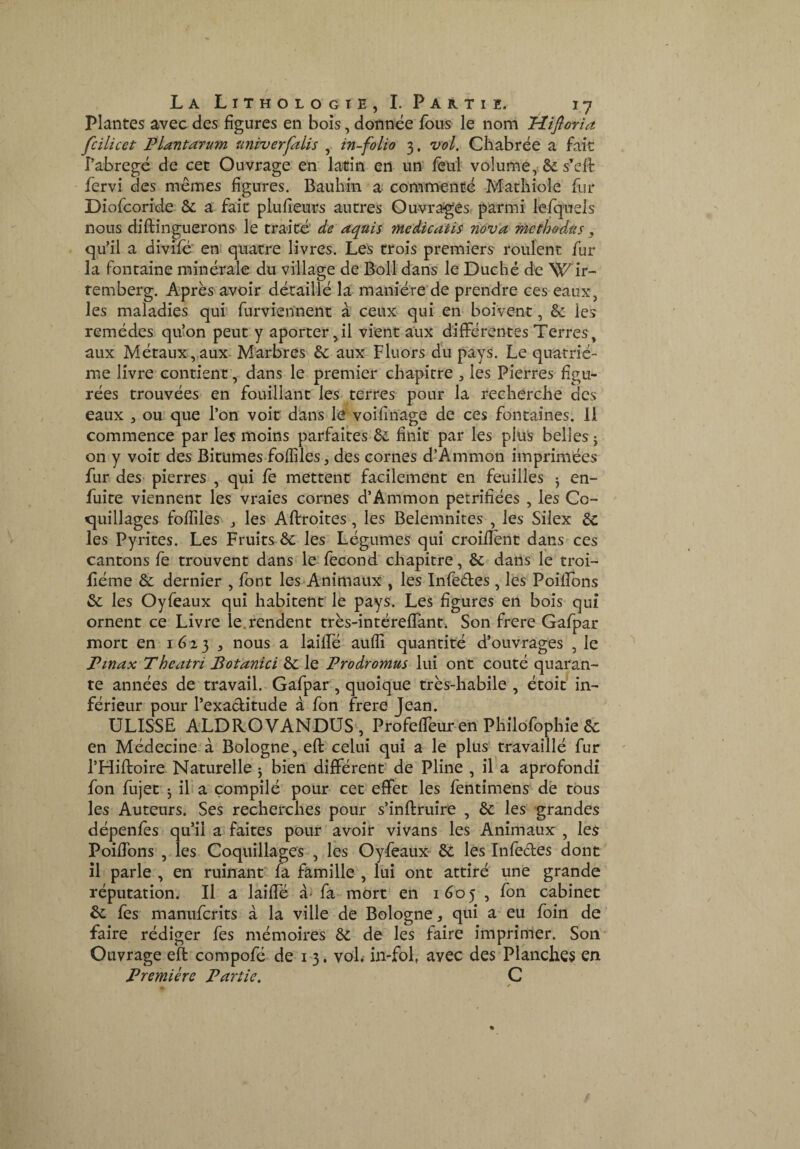 Plantes avec des figures en bols, donnée fous le nom Hifloria fcilicet Plantarum univerfaits , in-folio 3. vol, Cliabrée_ a fait î’abregé de cet Ouvrage, en latin en un' lêlil volume,. & s’eft fervi des memes figures. Bauliin a commente Matliiole fur Diofeoride- & a fait plufieurs autres Ouvrages^ parmi léfquels nous diftinguerons le traité' de aquis medicatis nôv'a methodûs, qu’il a divilé’ en^ quatre livres. Les trois premiers roulent fur la fontaine minérale du village de Bolldans le Duché de Wir- remberg. Après avoir déraillé la manière'de prendre ces eaux, les maladies qui furvien'nent à ceux qui en boivent, & les remèdes quîon peut y aporter ^il vient aux difFérentes Terres, aux Métaux,aux^ Marbres & aux-Huors du pays. Le quatriè¬ me livre contient, dans le premier chapitre ^ les Pierres figu¬ rées trouvées- en fouillant les terres pour la recherche des eaux , ou que l’on voir dans le voifinage de ces fontaines. 11 commence par les moins parfaites Ôe finit par les plus belles j on y voir des Bitumes foffiles, des cornes d’Ammon imprimées fur des- pierres , qui fe mettent facilement en feuilles ^ en- fuite viennent les vraies cornes d’Ammon pétrifiées , les Co- cjuillages fofiîles j les Adroites, les Belemnîtes , les Silex 6c les Pyrites. Les Fruits 6c les Légumes qui croiflènt dans ces cantons fe trouvent dans le fécond chapitre, 6c dans le troi- fiéme 6c dernier , font les Animaux , les Infedes , lés Poiflbns 6c les Oyfeaux qui habitent le pays. Les figures en bois qui ornent ce Livre le,rendent très-intéreflant. Son frere Gafpar mort en I 6-2 3 , nous a lailfé auffi quantité d’ouvrages , le Pinax Theatri Botanici 6c le Prodromus lui ont coûté quaran¬ te années de travail. Gafpar, quoique très-habile, étoié in¬ férieur pour l’exaditude à fon frere Jean. ULISSE ALDROVANDUS , ProfelTeur en Pliilo'fophîe 6c en Médecine.à Bologne, eft celui qui a le plus' travaillé fur l’Hiftoire Naturelle 3 bien différent' de Pline , il a aprofondî fon fujet 3 il a compilé pour cet effet les fentimens de tous les Auteurs. Ses recherches pour s’inftruire , 6c les grandes dépenfes qu’il a faites pour avoir vivans les Animaux , les Poiflbns , les Coquillages , les Oyfeaux- 6c les Infedes dont il parle , en ruinant' fa famille , Lui ont attiré une grande réputation. Il a laiffé fa-mort en 1605 , fon cabinet 6c fes manuferits à la ville de Bologne, qui a' eu foin de faire rédiger fes mémoires 6c de les faire imprimer. Son Ouvrage eft compofé de 1-3. vol, in-fol, avec des Planches en Première Partie, C /