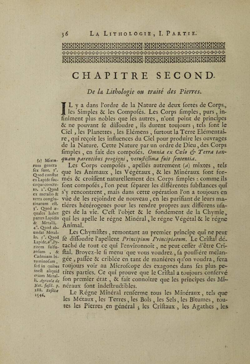 fa) Mixto- mm généra fex funt. 1°. Qnod confiât ex Lapide fuc- coque concrè¬ te. z”. Quod ex métallo & terra conglu- tinatum ell. 5*’. Quod 02- quales habet partes Lapidis & Metalli. 4°. Quod ab- undat Métal¬ lo. f. Quod Lapide. ^5°.Py- ritem fulfu- îofum , & Cadmiam bi- tuminofam, Led in quibus îneft aliquid etiam Metal- IL Agricola de Hat. fojjil. p. i88. Bajtle.^ 36 La Lithologie, I. Partie.' CHAPITRE SECOND. \. De Id Lithologie ou traité des Lierres. IL y a dans l’ordre de la Nature de deux fortes de Corps,: les Simples ôc les Compofës. Les Corps fimples, purs , in¬ finiment plus nobles que les autres, n’ont point de principes ôc ne pouvant fe difToudre , ils durent toujours ^ tels font le Ciel 3 les Planettes , les Elëmens, furtout la Terre Elëmentaî- re, qui reçoit les influences du Ciel pour produire les ouvrages de la Nature. Cette Nature parmi ordre de Dieu, des. Corps fimples , en fait des compofës. Omnia ex Cœlo ^ Terra tavr quant parentlbus progipii, vetuftiJJïïYta fuit fententia.. Les Corps compofës , apellës autrement [a) mixtes , tels que les Animaux , les Vëgëtaux, 6c les Minëraux font for- mës 6c croiflent naturellement des Corps fimples l comme ils font compofës, l’on peut fëparer les differentes fubftanccs qut s’y rencontrent, mais dans cette opëration l’on a toujours en vue de les rejoindre de nouveau , en les purifiant de leurs ma- tîëres liëtërogenes pour les rendre propres aux differens ufa- ges de la vie. C’eft l’objet 6c le fondement de la Chymie, qui les apelle le rëgne Minëral,, le rëgne Vëgëtalôc le rëgne Animal. Les Chymiftcs, remontant au premier principe qui ne peut fè difftiudre l’apellent Principium Principiatum. Le Criftal dë^ tachë de tout ce qui l’environnoit, ne peutceffër d’être Cri¬ ftal. Broyez-le fi menu que vous voudrez., fa poufiiëre mëlan- gëe 5 paffëe 6c criblëe en tant de maniëres qu’on voudra, fera toujours voir au Microfeope des èxagones dans fes plus pe* cites parties. Ce qui prouve que le Criftal a toujours confervé fon premier ëtat , 6c fait connoitre que les principes des Mi~ nëraux font indeftrudibles. Le Rëgne Minëral renferme tous les Minëraux, tels que- les Mëtaux , les Terres, les Bols, les Sels, les Bitumes, tou¬