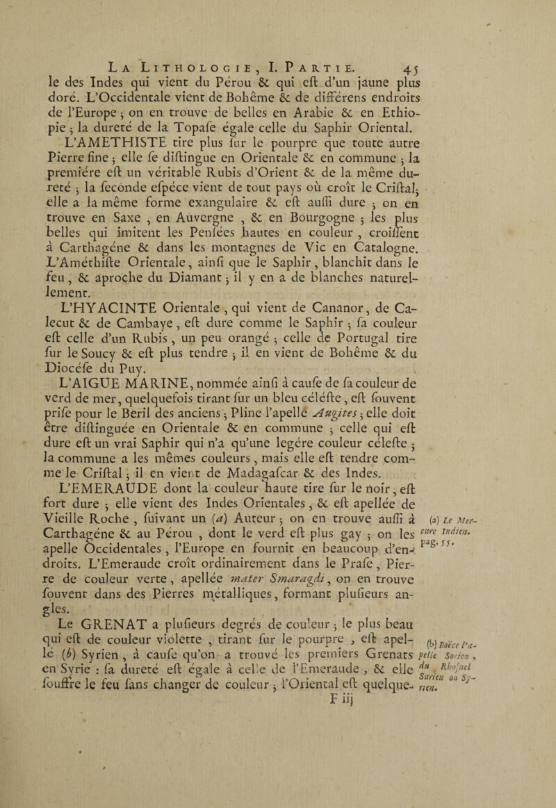 le des Indes qui vient du Pérou 6c qui eft^d’un jaune plus doré. L’Occidentale vient de Bohême 6c de difFérens endroits de l’Europe ^ on en trouve de belles en Arabie 6c en Ethio¬ pie 5 la dureté de la Topafe égale celle du Saphir Oriental. L’AMETHISTE tire plus lur le pourpre que toute autre Pierre fine 5 elle fè diftingue en Orientale 6c en commune j la première eft un véritable Rubis d’Orient 6c de la même du¬ reté J la fécondé efpéce vient de tout pays où croît le Criflalj elle a la même forme exangulaire 6c eft auffi dure j on en trouve en Saxe , en Auvergne , 6c en Bourgogne 3 les plus belles qui imitent les Penfées hautes en couleur , croifîènc â Carthagéne 6c dans les montagnes de Vie en Catalogne. L’Améthifte Orientale, ainfî que le Saphir, blanchit dans le feu, 6c aproche du Diamant j il y en a de blanches naturel¬ lement. L’HYACINTE Orientale , qui vient de Cananor, de Ca- lecut 6c de Cambaye, eft dure comme le Saphir 3 fa couleur eft celle d’un Rubis, un peu orangé 3 celle de Portugal tire fur le Soucy 6c eft plus tendre 3 il en vient de Bohême 6c du Diocéfe du Puy. L’AIGUE MARINE, nommée aînft à caufe de fa couleur de verd de mer, quelquefois tirant fur un bleu céléfte, eft fouvent prife pour le Beril des anciens 3 Pline l’apellê Audites 3 elle doit être diftinguée en Orientale 6c en commune 3 celle qui eft dure eft un vrai Saphir qui n’a qu’une légère couleur célefte 5 la commune a les mêmes couleurs, mais elle eft tendre com¬ me le Criftal 3 il en vient de Madagafcar 6c des Indes. L’EMERAUDE dont la couleur haute tire fur le noir, eft fort dure 3 elle vient des Indes Orientales, 6c eft apellée de Vieille Roche , fuivant un [a) Auteur 3 on en trouve aufîî à (a) Le ?4er- Carthagéne 6c au Pérou , dont le verd eft plus gay 5 on les apelle Occidentales, l’Europe en fournit en beaucoup d’en- droits. L’Emeraude croît ordinairement dans le Prafe, Pier¬ re de couleur verte, apellée ryiater Smaragdi ^ on en trouve foLivenr dans des Pierres métalliques, formant plufîeurs an- gles. Le GRENAT a plufîeurs degrés de couleur 3 le plus beau qui eft de couleur violette , tirant fur le pourpre , eft apel- {h]Bo'écci^a~ lé {b) Syrien , à caufe qu’on a trouvé les premiers Grenats peiie so/icn, en ^rie : fa dureté eft égale à celle de l’Emeraude , 6c elle ÿ.. füuftre le feu fans changer de couleur 3 l’Oriental eft quelque- rimT F iij