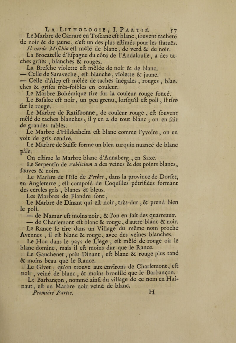 Le Marbre de Carrare en Tofcane eft blanc, fouvent tacheté de noir 6c de jaune, c’eft un des plus eftimés pour les ftatuës. Il verde Mifchio eft mêlé de blanc , de verd 6c de noir. La Brocatelle d’Efpagne du côté de l’Andaloufie, a des ta¬ ches grifes , blanches 6c rouges. La Brefche violette eft mêlée de noir 6c de blanc. ■— Celle de Saraveche, eft blanche, violette 6c jaune. — Celle d’Alep eft mêlée de taches inégales, rouges, blan¬ ches 6c grifes très-foibles en couleur. Le Marbre Bohémique tire fur la couleur rouge foncé. Le Bafalte eft noir, un peu grenu, lorfqu’il eft poli, il tire fur le rouge. Le Marbre de Ratîfbonne, de couleur rouge , eft fouvent mêlé de taches blanches j il y en a de tout blanc j on en fait de grandes tables. Le Marbre d’Hildesheim eft blanc comme l’yvoîre, on en voit de gris cendré. Le Marbre de Suilîè forme un bleu turquin nuancé de blanc pâle. On eftime le Marbre blanc d’Annaberg , en Saxe. Le Serpentin de Zeblicium a des veines 6c des points blancs, fauves 6c noirs. Le Marbre de Tlfle de Perhec, dans la province de Dorfet, en Angleterre ; eft compofé de Coquilles pétrifiées formant des cercles gris , blancs 6c bleus. Les Marbres de Flandre font. Le Marbre de Dînant qui eft noir, très-dur, 6c prend bien , le poli. — de Namur eft moins noir, 6c l’on en fait des quarreaux. — de Charlemont eft blanc 6c rouge, d’autre blanc 6c noir. Le Rance fe tire dans un Village du même nom proche Avennes , il eft blanc 6c rouge, avec des veines blanches. Le Hou dans le pays de Liège , eft mêlé de rouge où le blanc domine, mais il eft moins dur que le Rance. Le Gauchenet, près Dinant, eft blanc 6c rouge plus tané 6c moins beau que le Rance. . Le Givet, qu’on trouve aux environs de Charlemont, eft noir , veiné de blanc, 6c moins brouillé que le Barbançon.^ Le Barbançon, nommé ainfî du village de ce nom en Hai- naut, eft un Marbre noir veiné de blanc. Première Partie, H