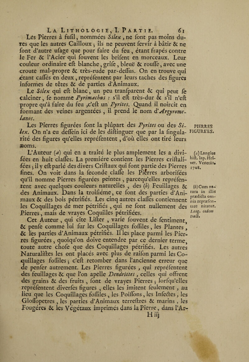 Lôs Pierres à fufil, nommées Silex, ne font pas moins du¬ res que les autres Cailloux -, ils ne peuvent fervir à bâtir & ne font d’autre ufage que pour faire du feu, étant frapés contre le Fer ôc l’Acier qui fouvent les brifent en morceaux. Leur couleur ordinaire efl: blanche, grîfe, bleue & rouffe, avec une croûte mal-propre & très-rude par-defTus. On en trouve qui ctant cafïes en deux, repréfentent par leurs taches des figures informes de têtes Ôc de parties d’Animaux. Le Silex qui eft blanc, un peu tranfparent 6c qui peut fc calciner, fe nomme Pyrimachus : s’il efl très-dur 6c s’il n’efl propre qu’à faire du feu ,c’efl un Pyrites. Quand il noircit en formant des veines argentées, il prend le nom âlArgyrome- lanos. Les Pierres figurées font la plupart des Pyrites ou des> Si¬ lex. On n’a eu defîèin ici de les diflinguer que par la fingula- rité des figures qu’elles repréfentent, d’où elles ont tiré leurs jaoms. L’Auteur {a) qui en a traité le plus amplement les a dîvî- fées en huit clafïès. La première contient les Pierres criflali- fées J il y efl parlé des divers Criffcaux q^ui font partie des Pierres fines. On voit dans la fécondé claffc les Piirres arborifées qu’il nomme Pierres figurées peintes , parcequ’elles repréfèn- tent avec quelques couleurs naturelles , des ib) Feuillages 8c des Animaux. Dans la troîfiéme, ce font des parties d’Ani¬ maux 6c des bois pétrifiés. Les cinq autres clafïès contiennent les Coquillages de mer pétrifiés , qui ne font nullement des Pierres, mais de vrayes Coquilles pétrifiées. Cet Auteur , qui cite Lifler , varie fouvent de fentîment, êc penfe comme lui fur les Coquillages fofïîles, les Plantes, & les parties d’Animaux pétrifiés. Il les place parmi les Pier¬ res figurées, quoiqu’on doive entendre par ce dernier terme, toute autre chofe que des Coquillages pétrifiés. Les autres Naturalifles les ont placés avec plus de raifon parmi les Co¬ quillages fofïiles 5 c’efl retomber dans l’ancienne erreur que de penfer autrement. Les Pierres figurées , qui repréfentent des feuillages 6c que l’on apelle Dendrittes, celles qui offrent des grains Ôc des fruits , font de vrayes Pierres 5 lorfqu’elles repréfentent diverfes figures , elles les imitent feulement, au lieu que les Coquillages fofîîIes, les Poiffons, les Infedes, les GlofTopetres , les parties d’Animaux terreflres 6c marins , les Fougères 6c les Végétaux imprimés dans la Pierre, dans l’Ar- H iij PIERRES FIGUREES, (a) Langîus hift. lap.Hel- ver. Venetiis* 1708. {b)Cnm na- tura in illis prxdiâa oni- nia repræfen- tare nitatur. Lang, codent tratî»