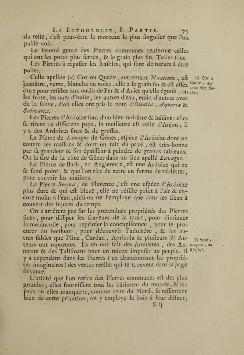 «du refie 5 c’efl peut-être le morceau le plus fînguHer que Ton puîfîe voir. Le fécond genre des Pierres communes renferme celles qui ont les pores plus ferrés, & le grain plus fin. Telles font Les Pierres à repaflèr les Rafoirs, qui font de nature à être polies. Celle apellée (a) Cos ou Queux, autrement Naxienne , efl M Cos a jaunâtre, verte, blanche ou noire , elle a le grain fin 6c eft allez dure pour réfifter aux outils de Fer 6c d’Acier qu’elle ëguife j on XT, les frote,les unes d’huile, les autres d’eau,'enfin d’autres avec de la falive^ d’où elles ont pris le nom ^Olearia ^ Aquaria ^ Salivariæ, Les Pierres d’Ardoize font d’un bleu noirâtre 6c luifant 3 elles fe tirent de différons pays, la meilleure efb celle d’Anjou j il y a des Ardoizes fines 6c de grolîes. La Pierre de Lavayne de Gênes, efpéce d’Ardoize dont on couvre les maifons 6c dont on fait du pavé ^ efl très-bonne par fa grandeur 6c fon épailîèur â peindre de grands tableaux. On la tire de la côte de Gênes dans un lieu apellé Lavagne. ■ La Pierre de Bath, en Angleterre, ell une Ardoize qui ne fè fend point, 6c que l’on tire de terre en forme de tablettes, pour couvrir les maifons. La Pierre Serena , de Florence ,' ell une efpéce d’Ardoize plus dure 6c qui efl: bleue j elle ne rélille point â l’air 6c en¬ core moins à l’eau ,ainfi on ne l’employé que dans les lieux â couvert des injures du temps. On s’arrêtera peu fur les prétendues propriétés des Pierres fines, pour dilîiper les frayeurs de la mort, pour diminuer la mélancolie , pour reprimer la concupifcence , pour fe pro¬ curer du bonheur , pour découvrir l’adultère , 6c les au¬ tres fables que Pline , Cardan , Agricola 6c plulîeurs {b) Au- {h]Boëûe, teurs ont raportées. Ils en ont fait des Amuletes , des An- serquen, du neaux 6c des Talifmans pour en mieux impofer au peuple. Il y a cependant dans les Pierres ( en abandonnant les proprié¬ tés imaginaires ) des vertus réelles qui fe trouvent dans la page fuivante. L’utilité que l’on retire des Pierres communes eft des plus grandes-elles fourniffent tous les bâtimens du monde, 6c les pays où elles manquent, comme ceux du Nord, le relîèncent bien de cette privation j on y employé le bois â leur défautj K ij