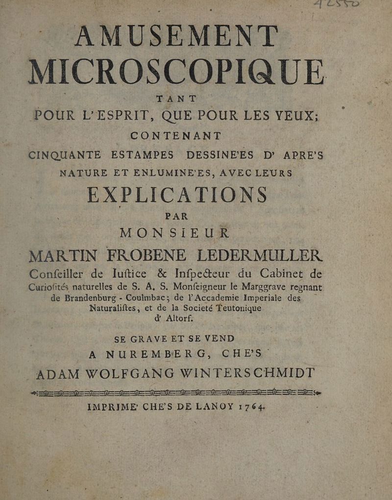 AMUSEMENT MICROSCOPIQUE TANT Pour É*ESPREF, QUE POUR LES YEUX; CONTENANT CINQUANTE ESTAMPES DESSINE'ES D’ APRES NATURE ET ENLUMINE'ES, AVEC LEURS EXPLICATIONS PAR | MONSIEUR MARTIN FROBENE LEDERMULLER Confeiller de luftice &amp; Infpeteur du Cabinet de Curiofités naturelles de S. À, S. Monfeigneur le Margorave regnant de Brandenbursg - Coulmbac; de V Accademie Imperiale des Naturaliftes, et de la Societé Teutonique d’ Altorf. SE GRAVE ET SE VEND MAC LUN U REM-BE. RG CAES ADAM WOLFGANG WINTERSCHMIDT bad mm EI fee IMPRIME CHES DE LANOY 1764.