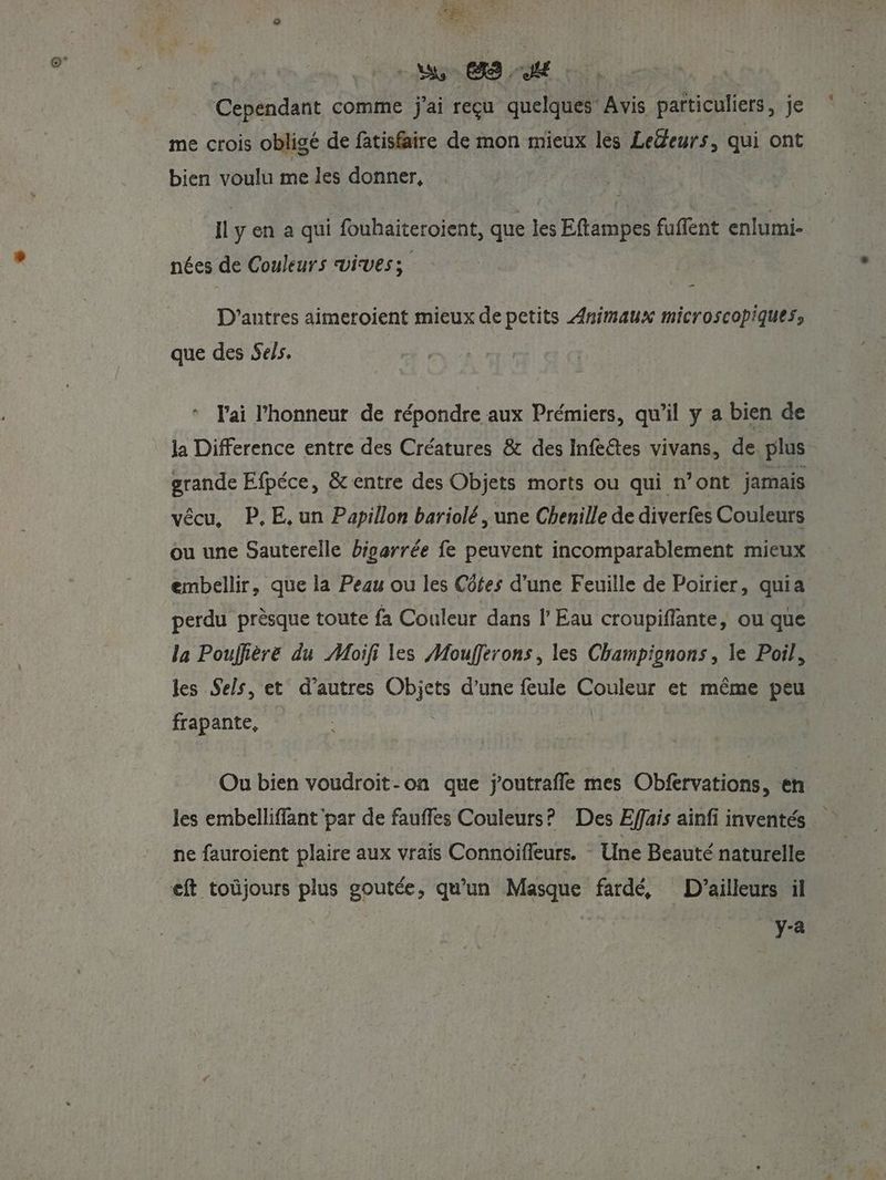 LES PART à hs es. He. Cependant comme j'ai reçu quelques Avis particuliers, je me crois obligé de fatisfaire de mon mieux lès Ledeurs, qui ont bien voulu me les donner, LOIS Il y en a qui fouhaiteroient, que les Eftampes fuffent enlumi- nées de Couleurs vives; _ D'antres aimeroient mieux de petits Animaux microscopiques, que des Sels. l'ai l'honneur de répondre aux Prémiers, qu’il y a bien de la Difference entre des Créatures & des Inféétes vivans, de plus grande Efpéce, & entre des Objets morts ou qui n’ont jamais vécu, P.E,un Papillon bariolé , une Chenille de diverfes Couleurs ou une Sauterelle bigarrée fe peuvent incomparablement mieux embellir, que la Peau ou les Côtes d’une Feuille de Poirier, quia perdu prèsque toute fa Couleur dans l’ Eau croupiflante, ou que la Pouffière du Moïifi les Moufferons, les Champignons , le Poil, les Sels, et d'autres DM d’une feule Pr et même peu frapante, Ou bien voudroit-on que j'outrafle mes Obfervations, en les embellifflant par de faufles Couleurs? Des Effais ainfi inventés ne fauroient plaire aux vrais Connoifleurs. Une Beauté naturelle eft toüjours plus goutée, qu’un Masque fardé, D'ailleurs il Re Le