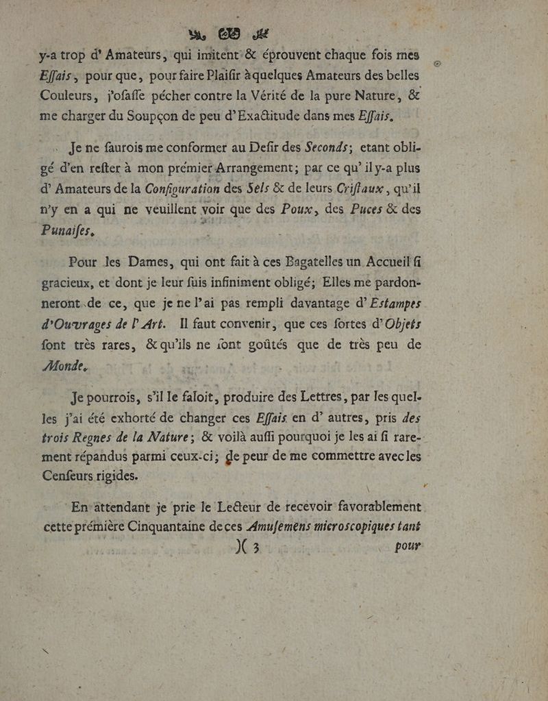 w _ y-atrop d' Amateurs, qui imitent:&amp; éprouvent chaque fois mes * Effais, pour que, pour faire Plaifir àquelques Amateurs des belles Couleurs, j'ofaffe pécher contre la Vérité de la pure Nature, &amp; me charger du Soupçon de peu d’Exaditude dans mes Effais. : Jene faurois me conformer au Defir des Seconds; etant obli gé d'en refter à mon prémier Arrangement; par ce qu’ily-a plus d’ Amateurs de la Configuration des Sels &amp; de leurs Criffaux, qu’il ny en a qui ne veuillent voir que des Poux, des Puces &amp; des Punaifes, er Pour les Dames, qui ont fait à ces Bagatelles un Accueil fi gracieux, et dont je leur fuis infiniment obligé; Elles me pardon- neront.de ce, que je ne lai pas rempli davantage d’Estampes d'Oucvrages de l Art. Il faut convenir, que ces fortes d’Objets font très rares, &amp;qu'ils ne ont goûtés que de très peu de Monde, k Je pourrois, s’il le faloit, produire des Lettres, par les quel. les j'ai été exhorté de changer ces Effais en d’ autres, pris des trois Regnes de la Nature; &amp; voilà auffi pourquoi je les ai fi rare- ment répandus parmi ceux-ci; ge peur de me commettre avecles Cenfeurs rigides. . \ La Enrattendant je prie le Le@eur de recevoir favorablement cette prémière Cinquantaine deces Amufemens mieroscopiques tané C3 | . pour