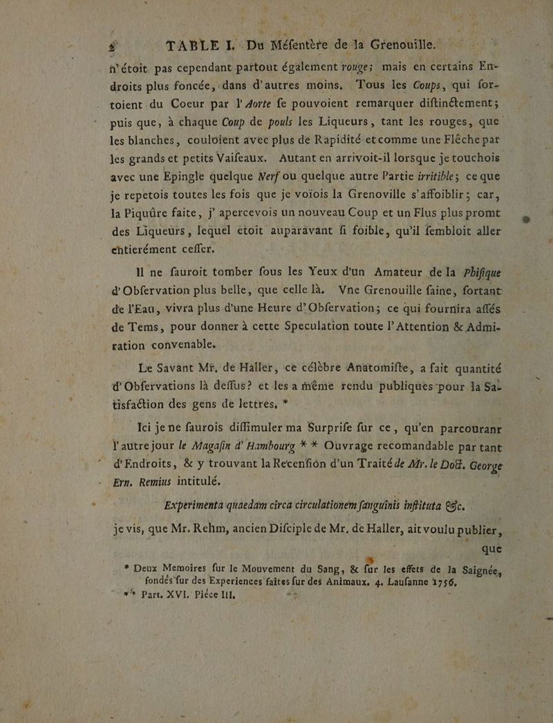 « | LS ÿ TABLE IL Du Méfentère de la Grenouille. h’étoit pas cependant partout également rouge ; mais en certains En- droits plus foncée, dans d’autres moins, Tous les Coups, qui for- toient du Coeur par l 4orte fe pouvoient remarquer diftinétement; puis que, à chaque Coup de pouls les Liqueurs, tant les rouges, que les blanches, couloient avec plus de Rapidité etcomme une Flèche par Jes grands et petits Vaifeaux, Autant en arrivoit-il lorsque je touchois avec une Epingle quelque Werf ou quelque autre Partie irritible; ce que je repetois toutes les fois que je voïois la Grenoville s’affoiblir; car, la Piquûre faite, j apercevois un nouveau Coup et un Flus plus promt des Liqueurs, lequel etoit auparavant fi foible, qu’il fembloit aller chtierément cefler. I ne fauroit tomber fous les Yeux d’un Amateur de la ?hifique d Obfervation plus belle, que celle là. Vne Grenouille faine, fortant de l'Eau, vivra plus d’une Heure d’Obfervation; ce qui fournira aflés de Tems, pour donner à cette Speculation toute l’ Attention & Admi- tation convenable, Le Savant Mr, de Haller, ce célèbre Anatomifte, a fait quantité d’Obfervations là deflus? et les a ième rendu publiques-pour 1a Sa- tisfaction des gens de lettrés, * | Ici je ne faurois diffimuler ma Surprife fur ce, qu'en parcouranr 4 autre jour le Magafin d Hambourg * * Ouvrage recomandable par tant d'Endroits, & y trouvant la Recenfiôn d’un Traité de Mr. le Doë, George Ern, Remius intitulé. | Experimenta quaedam circa circulationem fanguinis inffitata Sc. je vis, que Mr. Rehm, ancien Difciple de Mr, de Haller, ait voulu publier, que * Deux Memoires fur le Mouvement du Sang, & fe les effets de la Saignée, fondes fur des Experiences faîtes fur des Animaux, 4. Laufanne 1756, #* Part, XVI, Piéce II, L