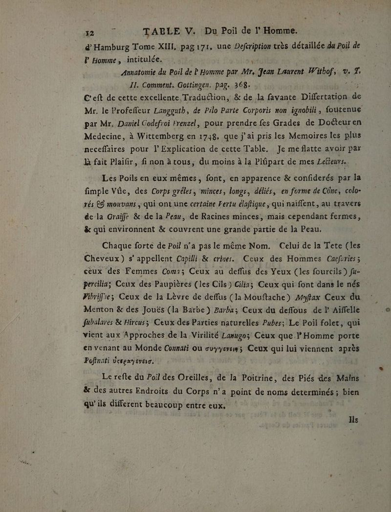 d’ Hamburg Tome XI, pag 171, une Defcription très détaillée du Poil de l Homme, intitulée. Fu Annatomie du Poil de P Homme par Mr, Jean Laurent. W: itbof, (2 # II. Comment, Goitingen. pag. 368. AT C'eft de cette excellente Traduction, &amp; de la favante Differtation. co Mr. le Profeffeur Langgutb, de Pilo Parte Corporis non ignobili, foutenue par Mr. Daniel Codefroi Frenzel, pour prendre fes Grades de Docteur en Medecine, à Wittemberg en 1738, que j’ai pris les Memoires les plus neceffaires pour l’ Explication de cette Table, Je meflatte avoir par à fait Plaifir, fi non àtous, du moins à la Plñpart de mes Lefteurs. Les Poils en eux mêmes, font, en apparence &amp; confiderés par la fimple Vûe, des Corps gréles, minces, longs, déliés, en forme de Cône, colo- rés es mouvans ; qui ont une certaine Fertu élaftique ; qui naïffent, au travers dela Graife &amp; de la Peau, de Racines minces, mais cependant fermes, &amp; qui environnent &amp; couvrent une grande partie de la Peau. Chaque forte de Poil n’a pas le même Nom. Celui de la Tete (les Cheveux) s' appellent Capilli &amp; crises. Ceux des Hommes Cuefuriesz ceux des Femmes Com1; Ceux au deflus des Yeux (les fourcils ) fu- percilia; Ceux des Paupières (les Cils) Cilis; Ceux qui font dans le nés Pibrifie; Ceux de la Lèvre de deffus (la Mouftache) Myfax Ceux du Menton &amp; des Jouës (la Barbe) Zarba; Ceux du deffous de l Aiffelle fubalares &amp; Hircus; Ceux dés Parties naturelles Pubes; Le Poil folet, qui vient aux Approches de la Virilité Lanugos Ceux quel’ Homme porte en venant au Monde Comnati où cuyyeves; Ceux qui lui viennent après Pofinati vcepayevao. Le refte du Poil des Oreilles, de la Poïtrine, des Piés des Mains &amp; des autres Endroits du Corps n’a point de noms RE bien qu’ils different beaucoup entre eux, ) ]is |