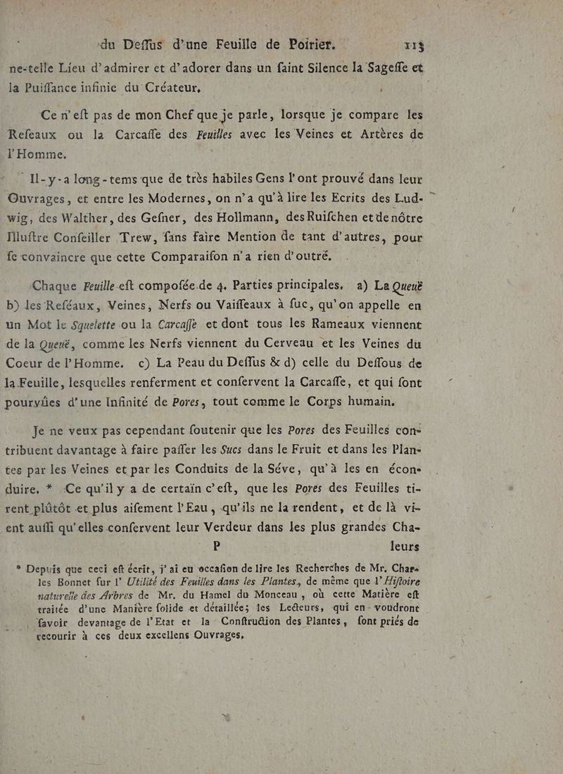 du Deflus d’une Feuille de Poirier. rt T1$ ja Puiffance infinie du Créateur, j Ce n’eft pas de mon Chef que je parle, lorsque je compare les Refeaux ou la Carcafle des Feuilles avec les Veines et Artères de l'Homme. _Il-y-a long -tems que de très habiles Gens l'ont prouvé dans leur Ouvrages, et entre les Modernes, on n’a qu’à lire les Ecrits des Lud- wig, des Walther, des Gefner, des Hollmann, des Ruifchen et de nôtre Hluftre Corieiller Trew, fans faire Mention de tant d’autres, pour fe convaincre que cette Comparaifon n’a rien d’outré,. Chaque Feuille.eft compofée de 4. Parties principales, a) La Queuë b) les Reféaux, Veines, Nerfs ou Vaiffeaux à fuc, qu’on appelle en un Mot le Sguelette ou la Carcaffe et dont tous les Rameaux viennent de la Quenë, comme les Nerfs viennent du Cerveau et les Veines du Coeur de PHomme. c) La Peau du Deffus &amp; d) celle du Deffous de la Feuille, lesquelles renferment et confervent la Carcafle, et qui font pourvies d’une Infinité de Pores, tout comme le Corps humain. Je ne veux pas cependant foutenir que les Pores des Feuilles con- tribuent davantage à faire pafler les Sucs dans le Fruit et dans les Plan- tes par les Veines et par les Conduits de la Séve, qu’à les en écon- duire, * Ce qu’il y a de certain c’eft, que les Pores des Feuilles ti- rent plûtôt et plus aifement l'Eau, qu’ils ne la rendent, et de là vi- ent aufli qu’elles confervent leur Verdeur dans les plus grandes Cha- P | leurs # Depuis que ceci eft écrit, jai eu occafon de lire les Recherches de Mr, Char« les Bonnet fur l’ Utilité des Feuilles dans les Plantes, de même que 1” Hifioire naturelle des Arbres de Mr. du Hamel du Monceau , où cette Matière ef traitée d’une Manière folide et détaillées les Le@eurs, qui en- voudront favoir devantage de l'Etat et la Conftru&amp;ion des Plantes, font priés de vecourir à ces deux excellens Ouvrages, a