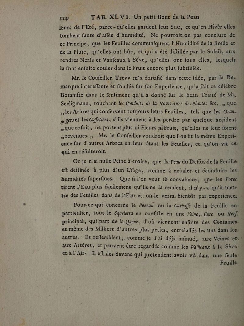 o nié TAB. XLVI. Un petit Bout de la Peau de la Pluie, qu elles ont be, et qui a été diftillée par le Soleil, aux. cendres Nerfs et Vaiffeaux à Séve, qu’elles ont fous elles, lesquels la font enfuite couler dans le Fruit encore plus fubtilifée. Mr. le Coufeiller Trevv m’a fortifié dans cette Idée, par la Re marque intereffante et fondée fur fon Experience, qu’a fait ce célébre Botanifte dans le fentiment qu’il a donné fur le beau Traité de Mr, Seeligmann, touchant les. Conduits de la Nourriture des Plantes &amp;c, ,, que les Arbres qui confervent toûüjours leurs Feuilles, tels que les Oran- pgerset les Caffetiers, s’ils viennent à les perdre par quelque accident: que cefoit,. ne portent plus ni Fleurs niFruit, qu’elles ne leur foient: revenues., Mr. le Confeiller voudroit que l'on fit la même Experi- qui en réfulteroit. Or je n’ai nulle Peine à‘croire, que la Peau du Deflus de la Feuille: eft deftinée à plus d’un Ufige,. comme à exhaler. et éconduire les: humidités fuperflues.. Que filon veut fe convainere, que les Pores. tirent l Eau plus facilement qu’ils ne la rendent, il ny-a qu’à.mete we des Feuilles dans de l'Eau.et on.le verra. bientôt par experience, Pour.ce qui concerne le Æezeau ou la: Cartaffe dé la Feuille en: et. même des Milliers d’autres plus petits, entrelaflés les uns dans les, autres. - Ils refflemblent,. comme je l'ai déja infinué,. aux Veines ‘et: aux Artéres, et. peuvent être regardés comme les Vaftaux à la Sève: et àl Air: Ileft des Savans qui prétendent. avoir vû.dans une feule: Feuille- _