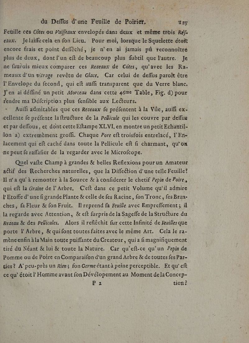 du Deffüs d'une Feuille de Poirier, ang Feüille ces Côtes ou Vuiffeaux envelopés dans deux et même trois Réf- eaux. Jelaïfle cela en fon Lieu, Pour moi, lorsque le Squelette étoit encore frais et point deflèché, je n’en ai jamais pû treconnoître plus de deux, dont l’un eft de beaucoup plus fubtil que l'autre. Je ne faurois mieux comparer ces Rezeaux de Côtes, qu'avec les Ra- _ meaux d’un vitrage revêtu de Glace, Car celui de deffus paroït être Ÿ Envelope du fecond, qui eft auffi transparent que du Verre blanc, J'en ai défliné un petit Morceau dans cette 46me Table, Fig. d) pour rendre ma Défcription plus fenfible aux Lecteurs. * Auf admitables que ces Rezeaux fe préfentent à la Vûe, auf ex- cellente fe préfente laftruéture de la Pellicule qui les couvre par deffus et par deflous, et dont cette Eftampe XLVI, en montre un petit Echantil- lon a) extremèment groffi. Chaque Pore ef troisfois entrelacé, l En- lacement qui eft caché dans toute la Pellicule eft fi charmant, qu’on ne peut fe raflafier de la regarder avec le Microfcope. Quel vafte Champ à grandes &amp; belles Reflexions pourun Amateur actif des Recherches naturelles, que la Diffeétion d’une telle Feuille? 11 n’ à qu à remonter à la Source &amp; à confiderer le chetif Pepin de Poire, qui eft la Graine de Arbre, C'eft dans ce petit Volume qu’il admire l Etoffe d’une fi grande Plante &amp; celle de fes Racine, fon Tronc, fes Bran- ches, fa Fleur &amp; fon Fruit, Ilreprend fa Feuille avec Empreflement ; il la regarde avec Attention, &amp; eft furpris de la Sageffe de la Struéture du Rezeau &amp; des Pellicules, Alors il reflêchit fur cette Infinité de Feuilles que porte l’ Arbre, &amp; quifont toutes faites avec le même Art. Cela le ra- mène enfin à la Main toute puiffante du Createur, quia fimagnifiquement tiré du Néant &amp; lui &amp; toute la Nature. Car qu’eft-ce qu’un Pepin de Pomme ou de Poire en Comparaifon d’un grand Arbre &amp; de toutes fes Par- ties? A’peu-près un Rien; fon Germe étant à peine perceptible. Et qu’ eft ce qu’ étoit l Homme avant fon Dévélopement au Moment dela Concep- Ba tion?