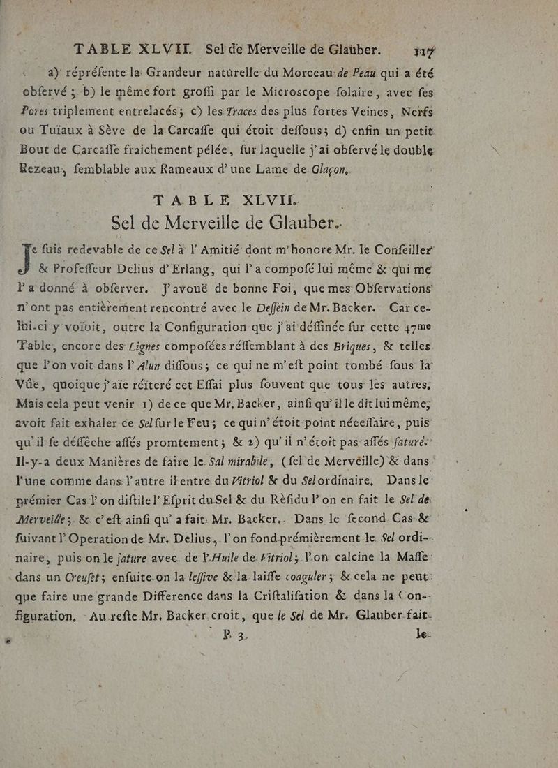 . TABLE XLVIT Sel de Merveille de Glauber. 717 a) répréfente la: Grandeur naturelle du Morceau de Peau qui a été obfervé ;. b) le même fort groffi par le Microscope folaire, avec fes Pores triplement entrelacés; c) les Traces des plus fortes Veines, Nerfs ou Tuïaux à Sève de la Carcafle qui étoit deffous; d) enfin un petit. Bout de Carcaffe fraichement pélée, fur laquelle jai obfervé le double Rezeau, femblable aux Rameaux d’une Lame de Glaçon.. TABLE XLVIL | Sel de Merveille de Glauber.. c fuis redevable de ce Sel à | Amitié dont m’honore Mr. le Confeiller J &amp; Profeffeur Delius d Erlang, qui l’a compolé lui même &amp; qui me F a donné à obferver. J'avouë de bonne Foi, que mes Obfervations n’ont pas entièrement rencontré avec le Deffein de Mr.Backer. Car ce- lüi-ci y voïivit, outre la Configuration que jai déffinée fur cette y7me Fable, encore des Lignes compoñées réffemblant à des Briques, &amp; telles que l’on voit dans l 4lun diflous; ce qui ne m’eft point tombé fous a Vüe, quoique jaïe réiteré cet Effai plus fouvent que tous les’ autres, Mais cela peut venir 1) de ce que Mr, Backer, ainfi qu’ille ditluimême, avoit fait exhaler ce Selfurle Feu; ce quin’étoit point néceflaire, puis qu'il fe déffêche affés promtement; &amp; 2) qu’il n’étoit pas’aflés faturé. Il-y-a deux Manières de faire le Sal mirabile, (fel de Mervéille) &amp; dans l'une comme dans l’autre ikentre du Pätriol &amp; du Selordinaire, Dansle: prémier Cas l on diftile P Efprit du Sel &amp; du Rèfidu P on en fait le Sel de: Merveille ;. &amp;. c’eft ainfi qu’ a fait: Mr, Backer.. Dans le fecond Cas-&amp; fuivant Operation de Mr. Delius, l’on fondprémièrement le. Sel ordi. naire, puis on le jature avec. de l.Huile de Fitriol; Von calcine la Mafñle: dans un Creufet; enfuite on la leflive &amp;:la.laifle coaguler; &amp; cela ne peut: que faire une grande Difference dans la Criftalifation &amp; dans la Con-- figuration, Au-refte Mr, Backer croit, que le Sel de Mr, Glauber fait: BP 3 le: