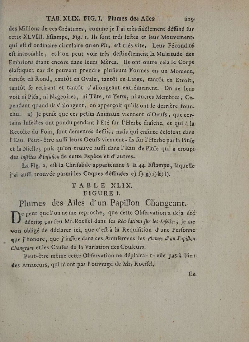 des Millions de ces Créatures, comme je l'ai très fidélement défliné fur cette XLVHII. Eftampe, Fig, 1, Ils font trés leftes et leur Mouvements qui eft d'ordinaire circulaire ou en Pis. eft trés vite, Leur Fécondité. eftincroïable, etlon peut voir très deftinétement la Multitude des. Embrions étant encore dans leurs Mères. Ils ont outre cela le Corps élaftique; car ils peuvent prendre plufeurs Formes en un Moment, tantôt en Rond, tantôt en Ovale, tantôt en Large, tantôt en Etroit, tantôt fe retirant et tantôt s’ allongeant extrémement. On ne leur voit ni Piés, ni Nageoires, ni Tête, ni Yeux, ni autres Membres; Ce. pendant quand ils s’ alongent, on apperçoit qu'ils ont le derrière four- chu. a) Je penfe que ces petits Animaux viennent d’Oeufs, que cer- tains Infeëtes ont pondu pendant ! Eté fur l’ Herbe fraîche, et qui à la. Recolte du Foin, font demeurés deflus; mais qui enfuite éclofent dans l'Eau. Peut-être auf leurs Oeufs viennent - ils fur l Herbe par la Pluie et la Nielle; puis qu’on trouve aufli dans P Eau de Pluie qui a croupi: des Infetles d'infufion de cette Espèce et d’autres. La Fig. 2. eft la Chrifalide appartenant à la 44 Eftampe, laquelle. | j'ai auf trouvée parmiles Coques déffinées e) f) g) ik) 1). EARLE. XETX, | .. FIGURE I. Plumes des Ailes d’un Papillon Changeant. D° peur que l'on neme reproche, que cette Obfervation a deja été. décrite par feu Mr. Roeffel dans fes Récréations fur les Infedes; je me wois obligé de déclarer ici, que c’eft à la Reduifition d’une Perfonne. que j'honore,.que jÿ infère dans ces Arnufemens les Plumes d’ un Papillon Changeant etles Caufes de là Variation des Couleurs. Peut-être même cette Obfervation ne déplaira-t-elle pas:à bien: des Amateurs, qui n’ont pas l'ouvrage de. Mr, Roeffel, Le-