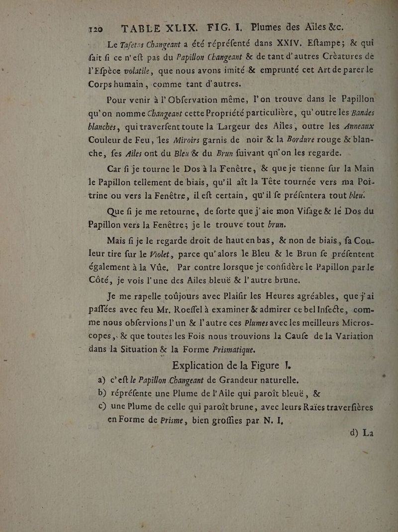 Le Tafet:s Changeant a été répréfenté dans XXIV. Eftampe; &amp; qui fait fi ce n’eft pas du Papillon Changeant &amp; de tant d’autres Crèatures dé l'Efpèce volatile, que nous avons imité.&amp; emprunté cet Art de parer le Corpshumain, comme tant d'autres. . Pour venir à l Obfervation même, l’on trouve dans le Papillon qu’on nomme Chanzeant cette Propriété particulière, qu’outre les Bandes blanches, quitraverfent toute la Largeur des Aïles, outre les Anneaux Couleur de Feu, les Miroirs garnis de noir &amp; la Bordure rouge &amp; blan- che, fes Ailes ont du Bleu &amp; du Brun fuivant qu'on les regarde. » Car fi je tourne le Dos à la Fenêtre, &amp; que je tienne fur Ja Main le Papillon teliement de biais, qu’il aît la Tête tournée vers ma Poï- Que fi je me retourne, de forte que j'aie mon Vifage &amp; le Dos du Papillon vers la Fenêtre; je le trouve tout brun. Mais fi je le regarde droit de hautenbas, &amp; non de biais. fa Cou- leur tire fur le Ziolet, parce qu’alors le Bleu &amp; je Brun fe préfentent également à la Vôe, Par contre lorsque je confidèrele Papillon parle Côté, je vois l’une des Ailes bleuë &amp; l’autre brune, Je me rapelle toûjours avec Plaifir les Heures agréables, que j'ai paflées avec feu Mr. Roeffel à examiner &amp; admirer ce belInfecte, com- me nous obfervions l’un &amp; l’autre ces Plumes avecles meilleurs Micros- copes,. &amp; que toutes les Fois nous trouvions la Caufe dela Variation dans la Situation &amp; la Forme Prismatique. 3 Explication de la Figure I. a) c’eft le Papillon Changeant de Grandeur naturelle. b) répréfente une Plume de l Aile qui paroît bleuë, &amp; c) une Plume de celle qui paroît brune, avec leurs Raïes traverfières en Forme de Prisme, bien groffies par. N. I, d) La L =: