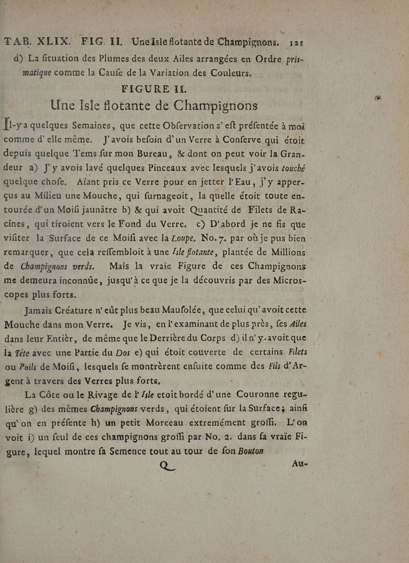 matique comme la Caufe de la Variation des Couleurs. FIGURE IL. Une Isle flotante de Champignons comme d'elle même. J’avois befoin d’un Verre à Conferve qui étoit deur a) J'y avois lavé quelques Pinceaux avec lesquels j’avois touché quelque chofe. Aïant pris ce Verre pour en jetter l'Eau, j y apper- çus au Milieu une Mouche, qui furnageoit, la quelle étoit toute en- tourée d'un Moif jaunâtre b) &amp; qui avoit Quantité de Filets de Ra- cines, qui tiroient vers le Fond du Verre. c) D'abord je ne fis que vifiter la Surface de ce Moifi avec la Loupe, No. 7, par où je pus bien remarquer, que cela reffembloit à une /sle flotarte, plantée de Millions de Champignons verds. Maïs la vraie Figure de ces Champignons me demeura inconnüe, jusqu’à ce que je la découvris par des Micros- copes plus forts. Jamais Créature n eût plus beau Maufolée, que celui qu’avoit cette Mouche dans mon Verre, Je vis, en l’'examinant de plus près, fes Ailes dans leur Entièr, de même que le Derrière du Corps d)iln’y-avoitque la Tète avec une Partie du Dos e) qui étoit couverte de certains Filets ou Poils de Moifi, lesquels fe montrèrent enfuite comme des Fils d'Ar- gent à travers des Verres plus forts, La Côte ou le Rivage de F Zsle etoit bordé d’une Couronne regu- lière g) des mêmes Champignons verds, qui étoient fur la Surface; ainf qu’on en préfente h) un petit Morceau extremément groffi, L'on voit i) un feul de ces champignons groffi par No, 2. dans fa vraïe Fi- gure, lequel montre fa Semence tout au tour de fon Bouton (4 À Au-